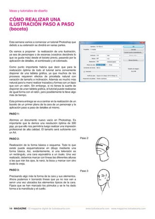 Ideas y tutoriales de diseño

CÓMO REALIZAR UNA
ILUSTRACIÓN PASO A PASO
(boceto)

Esta semana vamos a comenzar un tutorial Photoshop que
debido a su extensión se dividirá en varias partes.

Os vamos a proponer la realización de una ilustración,
ya sea de personajes o de escenas (vosotros decidireis lo
que os gusta más) desde el boceto previo, pasando por la
aplicación de detalles, el sombreado y el coloreado.

Como punto importante habría que decir que para la
realización óptima de todo el tutorial sería conveniente
disponer de una tableta gráfica, ya que muchos de los
procesos requieren efectos de pincelada natural con
variación de tamaño e inclinación. Además es mucho más
natural para tu mano realizar trazados y formas con un lápiz
que con un ratón. Sin embargo, si no tienes la suerte de
disponer de unan tableta gráfica, el tutorial puede realizarse
de igual forma con el ratón, pero posiblemente te lleve algo
más de tiempo.

Esta primera entrega se va a centrar en la realización de un
boceto de un primer plano de la cara de un personaje y la
aplicación paso a paso de detalles al mismo.

PASO 1:

Abrimos un documento nuevo vacío en Photoshop. Es
importante que le demos una resolución óptima de 300
ppp, ya que ello nos permitiría luego realizar una impresión
profesional de alta calidad. El tamaño será suficiente con
un A4.

PASO 2:

Realización de la forma básica o esquema. Todo lo que
existe puede esquematizarse en dibujo mediante una
forma básica. Así, evidentemente, si una televisión es
un rectángulo, una cara equivaldría a un óvalo. Una vez
realizado, debemos marcar con líneas las diferentes alturas
a las que irán los ojos, la nariz, la boca y marcar con otro
óvalo la oreja.

PASO 3:

Precisando algo más la forma de la cara y sus elementos.
Ahora podemos ir borrando líneas que ya no nos van a
servir una vez ubicados los elementos típicos de la cara.
Fijaos que se han marcado los pómulos y se le ha dado
forma a la mandíbula y el cuello.




14 · MAGAZINE · El magazine digital de todoalacarta.com          www.todoalacarta.com · www.magazine.todoalacarta.com
 