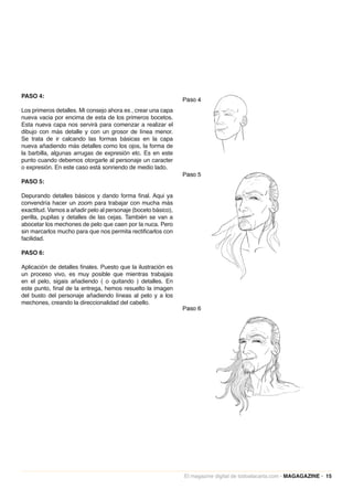 PASO 4:

Los primeros detalles. Mi consejo ahora es , crear una capa
nueva vacia por encima de esta de los primeros bocetos.
Esta nueva capa nos servirá para comenzar a realizar el
dibujo con más detalle y con un grosor de línea menor.
Se trata de ir calcando las formas básicas en la capa
nueva añadiendo más detalles como los ojos, la forma de
la barbilla, algunas arrugas de expresión etc. Es en este
punto cuando debemos otorgarle al personaje un caracter
o expresión. En este caso está sonriendo de medio lado.

PASO 5:

Depurando detalles básicos y dando forma final. Aqui ya
convendría hacer un zoom para trabajar con mucha más
exactitud. Vamos a añadir pelo al personaje (boceto básico),
perilla, pupilas y detalles de las cejas. También se van a
abocetar los mechones de pelo que caen por la nuca. Pero
sin marcarlos mucho para que nos permita rectificarlos con
facilidad.

PASO 6:

Aplicación de detalles finales. Puesto que la ilustración es
un proceso vivo, es muy posible que mientras trabajais
en el pelo, sigais añadiendo ( o quitando ) detalles. En
este punto, final de la entrega, hemos resuelto la imagen
del busto del personaje añadiendo líneas al pelo y a los
mechones, creando la direccionalidad del cabello.




                                                               El magazine digital de todoalacarta.com · MAGAGAZINE · 15
 