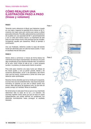 Ideas y tutoriales de diseño

CÓMO REALIZAR UNA
ILUSTRACIÓN PASO A PASO
(líneas y volúmen)

PASO1

Teniendo como referencia el dibujo que habiamos creado
en una capa y bajando la opacidad de la misma al 50 %,
creamos una capa nueva por encima que vamos a utilizar
para calcar el boceto. Para ello, seleccionamos un pincel duro
de la paleta con una opacidad del 80 % aproximadamente
y con un color azul marino oscuro. Lo importante de este
paso es crear líneas mucho más precisas que las iniciales,
corregiendo aquello que deseemos. Mirad el ejemplo a
continuación

Una vez finalizado, debemos ocultar la capa del boceto
inicial (sin eliminirla) para ver sólo los trazos azules. Y aquí
el resultado final de este paso

PASO 2

Vamos ahora a comenzar a marcar de forma básica los
volúmenes de la figura representada. Se trata de una parte
algo complicada ya que requiere entender bien: la anatomía
de la cara, cómo incide en ella la luz, y cómo proyecta
sombra. La práctica y la observación tienen el secreto.

Para este paso creamos una capa nueva por debajo de
los trazos azules, y con un pincel: grande, blando y de
contornos difuminados, al 20 % de opacidad y del mismo
color que los trazos, comenzamos a pintar las zonas que
deberían estar sombreadas

Nosotros hemos decidido que la luz incide por la izquierda.
A zonas más oscuras evidentemente, más trazos de pincel.
Conviene no pasarse ya que sinó el dibujo queda muy
oscuro. Más vale pecar de quedarse corto, ya que esto se
puede corregir con facilidad. Mirad el resultado:

No tened prisa en este paso final ya que es muy importante
determinar bién la base de la luz y el volumen. Os
aconsejo repetirla varias veces (ya que se hace en capas
independientes que podeis eliminar sin problemas) con
diferentes iluminaciones hasta conseguir el resultado
deseado.




16 · MAGAZINE · El magazine digital de todoalacarta.com            www.todoalacarta.com · www.magazine.todoalacarta.com
 