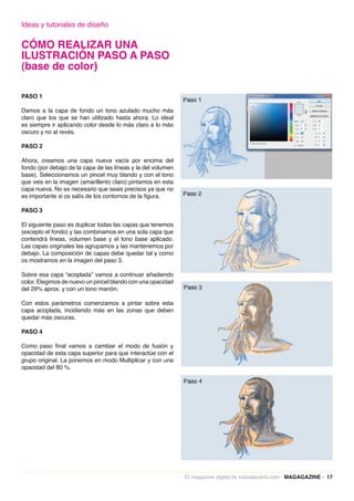 Ideas y tutoriales de diseño

CÓMO REALIZAR UNA
ILUSTRACIÓN PASO A PASO
(base de color)

PASO 1

Damos a la capa de fondo un tono azulado mucho más
claro que los que se han utilizado hasta ahora. Lo ideal
es siempre ir aplicando color desde lo más claro a lo más
oscuro y no al revés.

PASO 2

Ahora, creamos una capa nueva vacía por encima del
fondo (por debajo de la capa de las líneas y la del volumen
base). Seleccionamos un pincel muy blando y con el tono
que veis en la imagen (amarillento claro) pintamos en esta
capa nueva. No es necesario que seais precisos ya que no
es importante si os salís de los contornos de la figura.

PASO 3

El siguiente paso es duplicar todas las capas que tenemos
(excepto el fondo) y las combinamos en una sola capa que
contendrá lineas, volumen base y el tono base aplicado.
Las capas originales las agrupamos y las mantenemos por
debajo. La composición de capas debe quedar tal y como
os mostramos en la imagen del paso 3.

Sobre esa capa “acoplada” vamos a continuar añadiendo
color. Elegimos de nuevo un pincel blando con una opacidad
del 29% aprox. y con un tono marrón.

Con estos parámetros comenzamos a pintar sobre esta
capa acoplada, incidiendo más en las zonas que deben
quedar más oscuras.

PASO 4

Como paso final vamos a cambiar el modo de fusión y
opacidad de esta capa superior para que interactúe con el
grupo original. La ponemos en modo Multiplicar y con una
opacidad del 80 %.




                                                              El magazine digital de todoalacarta.com · MAGAGAZINE · 17
 