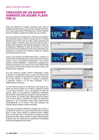 Ideas y tutoriales de diseño

CREACIÓN DE UN BANNER
ANIMADO EN ADOBE FLASH
CS5 (I)

Antes de meternos en materia, debemos tener claro el
resultado final del banner, así como las medidas del mismo.
En mi caso suelo utilizar Photoshop para montar el banner
de forma estática y separar las partes que voy a animar.

Una vez tenemos la composición, tenemos que identificar
que elementos vamos a animar y de que forma. En nuestro
ejemplo vamos hacer que las cartas caigan aparezcan de
arriba a abajo y en primer lugar las de la parte de atrás y
después las de delante. Acto seguido aparecerá el texto de
la izquierda y finalmente el texto de la derecha. La forma
de animar el banner depende mucho de los elementos que
aparezcan en el mismo y en función de cada uno, utilizará
una forma de animar u otra.

Ahora si que abrimos el Adobe Flash CS5 y creamos un
nuevo archivo de ActionScript 3. Una vez tenemos el archivo
creado, vamos a la pestaña “Propiedades” o en el menú
superior, vamos a Modificar -> Documento y establecemos
el tamaño del banner. En nuestro caso será de 989 píxeles
de ancho por 300 píxeles de alto y lo vamos a crear a 24
fotogramas por segundo.

Una vez tenemos nuestro archivo configurado, vamos
a importar la composición final, ya que nos servirá como
guía para ir creando las animaciones. Para ello, pulsamos
en el menú Archivo -> Importar -> Importar a escenario
o pulsamos Control + R (en Mac Comando + R) y
seleccionamos el archivo.

na vez tenemos la guía en el escenario, para que se nos
centre de forma correcta en el mismo, pulsamos Control
+ K (en Mac Comando + K) y nos aparece el menú de
alinear, desde el cual podemos establecer la alineación
del elemento o elementos que tengamos seleccionados en
este momento. En nuestro caso, seleccionamos la imagen
y en el menú alinear, marcamos la casilla de “Alinear en
escenario” y así lo podemos centrar tanto vertical como
horizontálmente en el mismo. Para ello pulsamos los
botones alinear vertical y alinear horizontal.

Ahora que ya tenemos alineada la imagen guía, vamos a
cambiarle el nombre a la capa donde tenemos la imagen
guía y el tipo. Como nombre le podemos poner “Imagen
guía” y como tipo “Guía”. Para poner una capa como guía,
pulsamos el botón derecho sobre la capa y seleccionamos
la opción Guía. las capas guía no aparecen en el resultado
final cuando publicamos el archivo.




18 · MAGAZINE · El magazine digital de todoalacarta.com       www.todoalacarta.com · www.magazine.todoalacarta.com
 