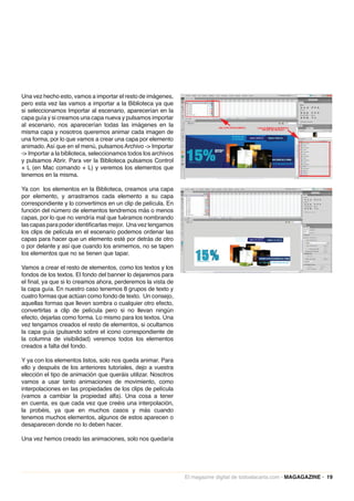 Una vez hecho esto, vamos a importar el resto de imágenes,
pero esta vez las vamos a importar a la Biblioteca ya que
si seleccionamos Importar al escenario, aparecerían en la
capa guía y si creamos una capa nueva y pulsamos importar
al escenario, nos aparecerían todas las imágenes en la
misma capa y nosotros queremos animar cada imagen de
una forma, por lo que vamos a crear una capa por elemento
animado. Así que en el menú, pulsamos Archivo -> Importar
-> Importar a la biblioteca, seleccionamos todos los archivos
y pulsamos Abrir. Para ver la Biblioteca pulsamos Control
+ L (en Mac comando + L) y veremos los elementos que
tenemos en la misma.

Ya con los elementos en la Biblioteca, creamos una capa
por elemento, y arrastramos cada elemento a su capa
correspondiente y lo convertimos en un clip de película. En
función del número de elementos tendremos más o menos
capas, por lo que no vendría mal que fuéramos nombrando
las capas para poder identificarlas mejor. Una vez tengamos
los clips de película en el escenario podemos ordenar las
capas para hacer que un elemento esté por detrás de otro
o por delante y así que cuando los animemos, no se tapen
los elementos que no se tienen que tapar.

Vamos a crear el resto de elementos, como los textos y los
fondos de los textos. El fondo del banner lo dejaremos para
el final, ya que si lo creamos ahora, perderemos la vista de
la capa guía. En nuestro caso tenemos 8 grupos de texto y
cuatro formas que actúan como fondo de texto. Un consejo,
aquellas formas que lleven sombra o cualquier otro efecto,
convertirlas a clip de película pero si no llevan ningún
efecto, dejarlas como forma. Lo mismo para los textos. Una
vez tengamos creados el resto de elementos, si ocultamos
la capa guía (pulsando sobre el icono correspondiente de
la columna de visibilidad) veremos todos los elementos
creados a falta del fondo.

Y ya con los elementos listos, solo nos queda animar. Para
ello y después de los anteriores tutoriales, dejo a vuestra
elección el tipo de animación que queráis utilizar. Nosotros
vamos a usar tanto animaciones de movimiento, como
interpolaciones en las propiedades de los clips de película
(vamos a cambiar la propiedad alfa). Una cosa a tener
en cuenta, es que cada vez que creéis una interpolación,
la probéis, ya que en muchos casos y más cuando
tenemos muchos elementos, algunos de estos aparecen o
desaparecen donde no lo deben hacer.

Una vez hemos creado las animaciones, solo nos quedaría




                                                                El magazine digital de todoalacarta.com · MAGAGAZINE · 19
 