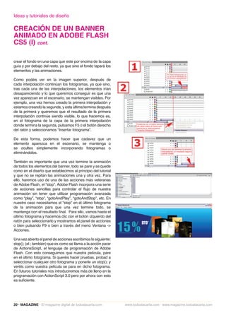 Ideas y tutoriales de diseño

CREACIÓN DE UN BANNER
ANIMADO EN ADOBE FLASH
CS5 (I) cont.

crear el fondo en una capa que este por encima de la capa
guía y por debajo del resto, ya que sino el fondo tapará los
elementos y las animaciones.

Como podéis ver en la imagen superior, después de
cada interpolación continúan los fotogramas, ya que sino,
tras cada una de las interpolaciones, los elementos irían
desapareciendo y lo que queremos conseguir es que una
vez aparezcan en el escenario, se mantengan visibles. Por
ejemplo, una vez hemos creado la primera interpolación y
estamos creando la segunda, y esta última termina después
de la primera y queremos que el resultado de la primera
interpolación continúe siendo visible, lo que hacemos es,
en el fotograma de la capa de la primera interpolación
donde termina la segunda, pulsamos F5 o el botón derecho
del ratón y seleccionamos “Insertar fotograma”.

De esta forma, podemos hacer que cadavez que un
elemento aparezca en el escenario, se mantenga o
se ocultes simplemente incorporando fotogramas o
eliminándolos.

También es importante que una vez termine la animación
de todos los elementos del banner, todo se pare y se quede
como en el diseño que establecimos al principio del tutorial
y que no se repitan las animaciones una y otra vez. Para
ello, haremos uso de una de las acciones más veteranas
de Adobe Flash, el “stop”. Adobe Flash incorpora una serie
de acciones sencillas para controlar el flujo de nuestra
animación sin tener que utilizar programación avanzada
como “play”, “stop”, “gotoAndPlay”, “gotoAndStop”, etc. En
nuestro caso necesitamos el “stop” en el último fotograma
de la animación para que una vez termine todo, se
mantenga con el resultado final. Para ello, vamos hasta el
último fotograma y hacemos clic con el botón izquierdo del
ratón para seleccionarlo y mostramos el panel de acciones
o bien pulsando F9 o bien a través del menú Ventana ->
Acciones.

Una vez abierto el panel de acciones escribimos lo siguiente:
stop(); (el ; también) que es como se llama a la acción parar
de ActionsScript, el lenguaje de programación de Adobe
Flash. Con esto conseguimos que nuestra película, pare
en el último fotograma. Si queréis hacer pruebas, probad a
seleccionar cualquier otro fotograma y ponerle un stop(); y
veréis como vuestra película se para en dicho fotograma.
En futuros tutoriales nos introduciremos más de lleno en la
programación con ActionScript 3.0 pero por ahora con esto
es suficiente.




20 · MAGAZINE · El magazine digital de todoalacarta.com         www.todoalacarta.com · www.magazine.todoalacarta.com
 