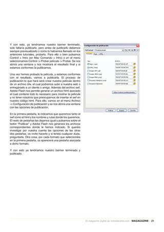 Y con esto, ya tendríamos nuestro banner terminado,
solo faltaría publicarlo, pero antes de publicarlo debemos
siempre previsualizarlo o como lo habíamos llamado en los
anteriores tutoriales, probarlo. Para ello o bien pulsamos
Control + Intro (en Mac Comando + Intro) o en el menú
seleccionamos Control -> Probar película -> Probar. Se nos
abrirá una ventana y nos mostrará el resultado final y si
estamos conformes la publicamos.

Una vez hemos probado la película, y estamos conformes
con el resultado, vamos a publicarla. El proceso de
publicación lo que hará será crear nuestra película dentro
de un archivo sfw, el cual podremos subir a nuestra web o
entregárselo a un cliente o amigo. Además del archivo swf,
Adobe Flash nos permite generar un archivo html asociado
el cual contiene todo lo necesario para mostrar la película
y no tener nosotros que preocuparnos de insertar el swf en
nuestro código html. Para ello, vamos en el menú Archivo
-> Configuración de publicación y se nos abrirá una ventana
con las opciones de publicación.

En la primera pestaña, le indicamos que queremos tanto el
swf como el html y los nombres y rutas donde los queremos.
El resto de pestañas las dejamos igual y pulsamos sobre el
botón “Publicar” y Adobe Flash nos generará los archivos
correspondientes donde le hemos indicado. Si queréis
investigar por vuestra cuenta las opciones de las otras
dos pestañas, os invito hacerlo y si tenéis cualquier duda,
preguntarla. Otra cosa, por cada formato que seleccionéis
en la primera pestaña, os aparecerá una pestaña asociada
a dicho formato.

Y con esto ya tendríamos nuestro banner terminado y
publicado.




                                                              El magazine digital de todoalacarta.com · MAGAGAZINE · 21
 