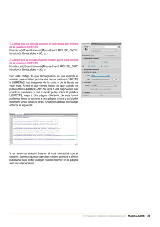 // Código que se ejecuta cuando el ratón pasa por encima
de la palabra LIBRETAS
libretas.addEventListener(MouseEvent.MOUSE_OVER,
function(){ libreta.alpha = 50; });

// Código que se ejeucta cuando el ratón ya no está encima
de la palabra LIBRETAS
libretas.addEventListener(MouseEvent.MOUSE_OUT,
function(){ libreta.alpha = 30; });

Con este código, lo que conseguimos es que cuando el
usuario pase el ratón por encima de las palabras CARTAS
o LIBRETAS, las imagenes de la carta y de la libreta se
vean más. Ahora lo que vamos hacer, es que cuando se
pulse sobre la palabra CARTAS vaya a una página web que
nosotros queramos y que cuando pulse sobre la palabra
LIBRETAS, vaya a otra página diferente, de esta forma
podemos llevar al usuario a una página u otra y así poder
mostrarle unas cosas u otras. Añadimos debajo del código
anterior el siguiente:




Y ya tenemos nuestro banner el cual interactúa con el
usuario. Solo nos quedaría probar nuestra película y al final
publicarla para poder colagar nuestro banner en la página
web correspondiente.




                                                                El magazine digital de todoalacarta.com · MAGAGAZINE · 23
 