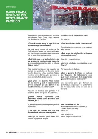 Entrevistas

DAVID PRADA,
GERENTE DEL
RESTAURANTE
PACÍFICO



                               Todoalacarta.com ha entrevistado a uno de      ¿Cómo conoció todoalacarta.com?
                               sus clientes, David Prada López, gerente
                               del Restaurante Pacífico.                      Por internet.

                               ¿Cómo y cuándo surge la idea de crear          ¿Qué le motivó a trabajar con nosotros?
                               un restaurante como el suyo?
                                                                              Su calidad en los productos, gran variedad
                               La idea surge porque mi familia se ha          y los precios.
                               dedicado toda la vida a la restauración y es
                               un campo que me apasiona por que cada          ¿Qué grado de satisfacción ha logrado
                               día se aprende una cosa nueva.                 con nuestras cartas?

                               ¿Cuál diría que es el sello distintivo de      Muy alto y muy satisfecho.
                               su propuesta gastronómica respecto
                               a otros establecimientos con el mismo          ¿Volvería a trabajar con nosotros en un
                               tipo de platos?                                futuro?

                               Nos caracterizamos por los revueltos de        Por supuesto, sin dudarlo.
                               campo con productos de la zona como
                               son los trigueros, setas, criadillas, habas,   ¿Qué le gustaría decirles a los lectores
                               nuestras carnes ibéricas y los quesos de la    del Magazine de todoalacarta para
                               zona como la Torta de La Serena.               que vayan a disfrutar de la experiencia
                                                                              gastronómica de su restaurante?
                               ¿Qué plato no debería faltar nunca
                               en su cocina y qué le recomendaría             Los esperamos para que disfruten de
                               probar a alguien que va a comer en su          Extremadura sus paisajes y su gastronomía,
                               establecimiento por primera vez?               en mi restaurante como en casa se lo
                                                                              aseguro.
                               Revuelto de bacalao con gambas y el
                               solomillo ibérico con queso de La Serena.

                               ¿Hacen      menús   especiales  para
                               diferentes fechas como Navidad, San
                               Valentín, etc..?

                               Si, en fiestas señaladas siempre hay menús     RESTAURANTE PACÍFICO
                               especiales.                                    Avenida Nuestra Señora de Belén, 5
                                                                              06600 Cabeza del Buey
                               ¿Qué tipo de clientes son los que              BADAJOZ
                               normalmente disfrutan de sus platos?
                                                                              Tfno.924601201
                               Todo tipo de clientela pero sobre todo         Email: barpacifico8yahoo.es
                               familias y grupos de amigos.




24 · MAGAZINE · El magazine digital de todoalacarta.com             www.todoalacarta.com · www.magazine.todoalacarta.com
 