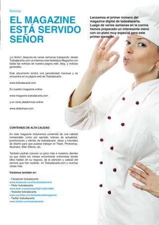 Noticias


EL MAGAZINE                                                        Lanzamos el primer número del
                                                                   magazine digital de todoalacarta.


ESTÁ SERVIDO
                                                                   Luego de varias semanas en la cocina
                                                                   hemos preparado un interesante menú
                                                                   con un plato muy especial para este

SEÑOR                                                              primer ejemplar.




¡Lo dicho!, después de varias semanas trabajando. desde
Todoalacarta.com os traemos este fantástico Magazine con
todas las noticias de nuestra página web, blog, y noticias
generales.

Este documento tendrá una periodicidad mensual y se
encuentra en la página web de Todoalacarta:

www.todoalacarta.com

En nuestro magazine online:

www.magazine.todoalacarta.com

y en otras plataformas online:

www.slideshare.com




CONTENIDO DE ALTA CALIDAD

En este magazine incluiremos contenido de una calidad
inmejorable, como por ejemplo noticias de actualidad,
promociones y ofertas de todoalacarta, ideas y tutoriales
de diseño para que puedas trabajar en Flash, Photoshop,
Illustrator, After Effects, etc.

También podrás conocer un poco más a nuestros clientes
ya que todos los meses encontrarás entrevistas donde
ellos hablan de su negocio, de la atención y calidad del
servicio que han recibido en Todoalacarta.com y muchas
cosas más.

Visítanos también en:

- Facebook todoalacarta
www.facebook.com/fanstodoalacarta
- Flickr todoalacarta
www.flickr.com/photos/56211052@N05
- Youtube todoalacarta
www.youtube.com/todoalacartamagazine
- Twitter todoalacarta
www.twitter.com/todoalacarta




                                                             El magazine digital de todoalacarta.com · MAGAGAZINE · 25
 