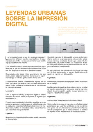 Curiosidades



LEYENDAS URBANAS
SOBRE LA IMPRESIÓN
DIGITAL                                                                       Las leyendas urbanas se encuentran en
                                                                              todos los ámbitos de la vida, y por ello, en
                                                                              esta ocasión hablaremos de las historias que
                                                                              se gestan en torno al mundo de la impresión
                                                                              digital.




L  as leyendas urbanas, no son otra cosa que relatos pert-
   enecientes al folclore popular, historias llenas de argu-
mentos inverosímiles y en las que se intenta hacer creíble
                                                               Cuando la impresión de dato variable empezó, se demostró
                                                               el gran poder de un proceso como este, pero las aplica-
                                                               ciones eran muy complejas, dando lugar a este mito. En
algo que es totalmente incierto.                               la actualidad, es posible realizar una recopilación de da-
                                                               tos para poder realizar envías personalizados solo con un
En la impresión digital, existen algunas creencias popu-       poco de esfuerzo y seguimiento.
lares que se han ido propagando con el tiempo de forma
que han llegado a convertirse en leyendas urbanas.             La gran diferencia que genera esta opción de impresión
                                                               con el offset es trementa, ya que en digital tenemos la
Desgraciadamente, estos mitos generalmente no son              opción de imprimir con dato variable.
ciertos, sobre todo si analizamos el gran avance experi-
mentado por la industria gráfica en los últimos años.          Leyenda 3:

En todoalacarta, vamos a desmentiros algunos de los            Limitaciones para poder escoger papel para la producción
mitos que hacen que a veces haya una idea equivocada           de un trabajo.
acerca de las ventajas e inconvenientes de los sistemas
de impresión actuales.                                         Los fabricantes de papel han desarrollado una gran variedad
                                                               de papeles especialmente pensados para la impresión
Leyenda 1:                                                     digital, dándonos opción a poder escoger papeles muy
                                                               dispares y de diferentes estilos.
Entre la impresión offset y la impresión digital se nota la
diferencia de calidad, siendo la impresión en digital la que   Leyenda 4:
peor calidad da.
                                                               Elevado coste para producir con impresión digital
En las impresoras digitales industriales la calidad no es un
problema, ya que en muchos casos la calidad que presta         Si contrastamos el coste de impresión en offset o en digital
en producción respecto al offset es incluso mayor. En mu-      podemos ver que según las cantidades es más económica
chos casos, la falta de calidad se debe a las condiciones      una opción o la otra. El digital es un sistema mucho más
que presenta el trabajo a imprimir.                            versátil y competitivo que el offset, dándonos la facilidad
                                                               de imprimir mucho más barato si las tiradas son cortas.
Leyenda 2:

No se dispone de suficiente información para la impresión
de dato variable.



                                                                 El magazine digital de todoalacarta.com · MAGAGAZINE · 3
 