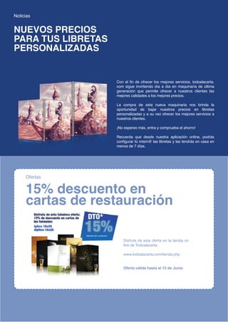 Noticias


NUEVOS PRECIOS
PARA TUS LIBRETAS
PERSONALIZADAS


                                                         Con el fin de ofrecer los mejores servicios, todoalacarta.
                                                         com sigue invirtiendo día a día en maquinaría de última
                                                         generación que permite ofrecer a nuestros clientes las
                                                         mejores calidades a los mejores precios.

                                                         La compra de esta nueva maquinaria nos brinda la
                                                         oportunidad de bajar nuestros precios en libretas
                                                         personalizadas y a su vez ofrecer los mejores servicios a
                                                         nuestros clientes.

                                                         ¡No esperes más, entra y comprueba el ahorro!

                                                         Recuerda que desde nuestra aplicación online, podrás
                                                         configurar tú mism@ las libretas y las tendrás en casa en
                                                         menos de 7 días.




       Ofertas


       15% descuento en
       cartas de restauración

                                                             Disfruta de esta oferta en la tienda on
                                                             line de Todoalacarta.

                                                             www.todoalacarta.com/tienda.php


                                                             Oferta válida hasta el 15 de Junio




4 · MAGAZINE · El magazine digital de todoalacarta.com        www.todoalacarta.com · www.magazine.todoalacarta.com
 