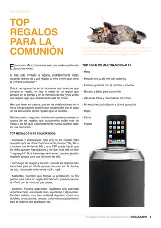 Curiosidades



TOP
REGALOS
PARA LA
COMUNIÓN
                                                               Se acerca el período del año en el que más comuniones se
                                                               celebran en España, es por eso que hay que estar muy atento
                                                               y siempre actualizado en lo que a regalos compete.



E  stamos en Mayo, típico mes en el que suelen celebrarse
   las comuniones.
                                                               TOP REGALOS MÁS TRADICIONALES:

                                                               - Reloj
Si has sido invitado a alguna, probablemente estés
dudando acerca de ¿qué regalar al niño o niña que toma         - Medalla o cruz de oro con cadenita
la Primera Comunión?
                                                               - Esclava grabada con el nombre y la fecha
Quizá, no reparemos en el momento que tenemos que
comprar el regalo, en que lo mejor es un regalo que            - Rosario y biblia para comunión
perdure en el tiempo y en la memoria de los niños antes
que regalar algo que simplemente esté de moda.                 - Álbum de fotos y recordatorio de firmas

Hay que tener en cuenta, que en las celebraciones en sí        - Un estuche con bolígrafo y pluma grabados
no se han producido cambios tan sustanciales con el paso
de los años como en los regalos que se reciben.                - Ropa

Desde nuestro magazine, todoalacarta quiere aconsejaros        - Libros
acerca de los regalos que actualmente están más de
moda o de los que tradicionalmente nunca pueden faltar         - Pijama
en una comunión…

TOP REGALOS MÁS SOLICITADOS:

- Consolas y videojuegos. Son uno de los regalos más
deseados por los niños. Recibir una PlayStation, Wii, Xbox
o incluso una Nintendo DS o una PSP puede hacer que
los niños queden hipnotizados y no vean más allá de este
“megaregalo”. Si ya tienen alguna de estas consolas, puedes
regalarle juegos para que disfruten de ella.

- Tecnología de imagen y sonido. Unos de los regalos más
socorridos para un niño/a en una comunión son la cámara
de foto, cámara de video o los mp3 o mp4.

- Mascotas. Siempre que tengas la aprobación de los
padres para hacer un regalo tan delicado, puedes premiar
al niño/a con la mascota que desee.

- Deporte. Puedes sorprender regalando una actividad
deportiva como un curso de tenis, equitación o algo similar.
También estaría muy bien material deportivo como una
bicicleta, unos patines, pelotas, uniformes o equipamiento
para el deporte que practique, etc.




                                                                 El magazine digital de todoalacarta.com · MAGAGAZINE · 5
 