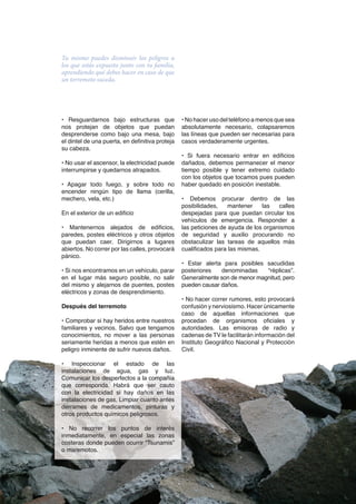 Tu mismo puedes disminuir los peligros a
los que estás expuesto junto con tu familia,
aprendiendo qué debes hacer en caso de que
un terremoto suceda.




• Resguardarnos bajo estructuras que             • No hacer uso del teléfono a menos que sea
nos protejan de objetos que puedan               absolutamente necesario, colapsaremos
desprenderse como bajo una mesa, bajo            las líneas que pueden ser necesarias para
el dintel de una puerta, en definitiva proteja   casos verdaderamente urgentes.
su cabeza.
                                                 • Si fuera necesario entrar en edificios
• No usar el ascensor, la electricidad puede     dañados, debemos permanecer el menor
interrumpirse y quedarnos atrapados.             tiempo posible y tener extremo cuidado
                                                 con los objetos que tocamos pues pueden
• Apagar todo fuego, y sobre todo no             haber quedado en posición inestable.
encender ningún tipo de llama (cerilla,
mechero, vela, etc.)                             • Debemos procurar dentro de las
                                                 posibilidades,    mantener    las   calles
En el exterior de un edificio                    despejadas para que puedan circular los
                                                 vehículos de emergencia. Responder a
• Mantenernos alejados de edificios,             las peticiones de ayuda de los organismos
paredes, postes eléctricos y otros objetos       de seguridad y auxilio procurando no
que puedan caer. Dirigirnos a lugares            obstaculizar las tareas de aquellos más
abiertos. No correr por las calles, provocará    cualificados para las mismas.
pánico.
                                                 • Estar alerta para posibles sacudidas
• Si nos encontramos en un vehículo, parar       posteriores   denominadas    “réplicas”.
en el lugar más seguro posible, no salir         Generalmente son de menor magnitud, pero
del mismo y alejarnos de puentes, postes         pueden causar daños.
eléctricos y zonas de desprendimiento.
                                                 • No hacer correr rumores, esto provocará
Después del terremoto                            confusión y nerviosismo. Hacer únicamente
                                                 caso de aquellas informaciones que
• Comprobar si hay heridos entre nuestros        procedan de organismos oficiales y
familiares y vecinos. Salvo que tengamos         autoridades. Las emisoras de radio y
conocimientos, no mover a las personas           cadenas de TV le facilitarán información del
seriamente heridas a menos que estén en          Instituto Geográfico Nacional y Protección
peligro inminente de sufrir nuevos daños.        Civil.

• Inspeccionar el estado de las
instalaciones de agua, gas y luz.
Comunicar los desperfectos a la compañía
que corresponda. Habrá que ser cauto
con la electricidad si hay daños en las
instalaciones de gas. Limpiar cuanto antes
derrames de medicamentos, pinturas y
otros productos químicos peligrosos.

• No recorrer los puntos de interés
inmediatamente, en especial las zonas
costeras donde pueden ocurrir “Tsunamis”
o maremotos.



                                                   El magazine digital de todoalacarta.com · MAGAGAZINE · 7
 