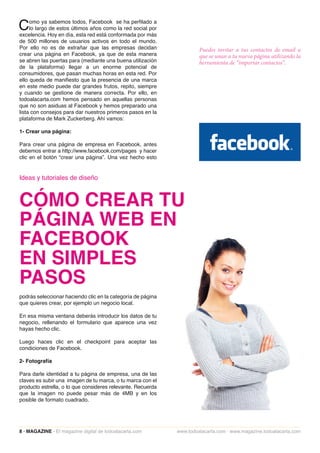 C    omo ya sabemos todos, Facebook se ha perfilado a
     lo largo de estos últimos años como la red social por
excelencia. Hoy en día, esta red está conformada por más
de 500 millones de usuarios activos en todo el mundo.
Por ello no es de extrañar que las empresas decidan                   Puedes invitar a tus contactos de email a
crear una página en Facebook, ya que de esta manera                   que se unan a tu nueva página utilizando la
se abren las puertas para (mediante una buena utilización             herramienta de “importar contactos”.
de la plataforma) llegar a un enorme potencial de
consumidores, que pasan muchas horas en esta red. Por
ello queda de manifiesto que la presencia de una marca
en este medio puede dar grandes frutos, repito, siempre
y cuando se gestione de manera correcta. Por ello, en
todoalacarta.com hemos pensado en aquellas personas
que no son asiduas al Facebook y hemos preparado una
lista con consejos para dar nuestros primeros pasos en la
plataforma de Mark Zuckerberg. Ahí vamos:

1- Crear una página:

Para crear una página de empresa en Facebook, antes
debemos entrar a http://www.facebook.com/pages y hacer
clic en el botón “crear una página”. Una vez hecho esto


Ideas y tutoriales de diseño



CÓMO CREAR TU
PÁGINA WEB EN
FACEBOOK
EN SIMPLES
PASOS
podrás seleccionar haciendo clic en la categoría de página
que quieres crear, por ejemplo un negocio local.

En esa misma ventana deberás introducir los datos de tu
negocio, rellenando el formulario que aparece una vez
hayas hecho clic.

Luego haces clic en el checkpoint para aceptar las
condiciones de Facebook.

2- Fotografía

Para darle identidad a tu página de empresa, una de las
claves es subir una imagen de tu marca, o tu marca con el
producto estrella, o lo que consideres relevante. Recuerda
que la imagen no puede pesar más de 4MB y en los
posible de formato cuadrado.




8 · MAGAZINE · El magazine digital de todoalacarta.com       www.todoalacarta.com · www.magazine.todoalacarta.com
 