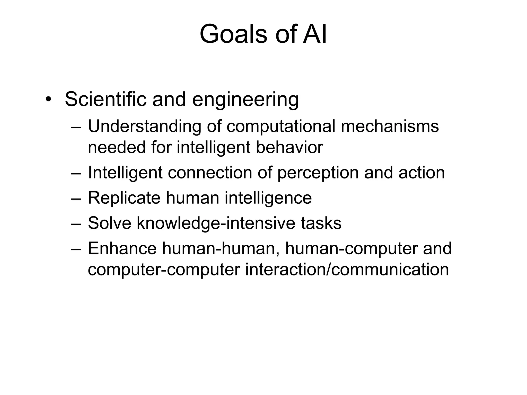 Goals of AI
• Scientific and engineering
– Understanding of computational mechanisms
needed for intelligent behavior
– Intelligent connection of perception and action
– Replicate human intelligence
– Solve knowledge-intensive tasks
– Enhance human-human, human-computer and
computer-computer interaction/communication
 