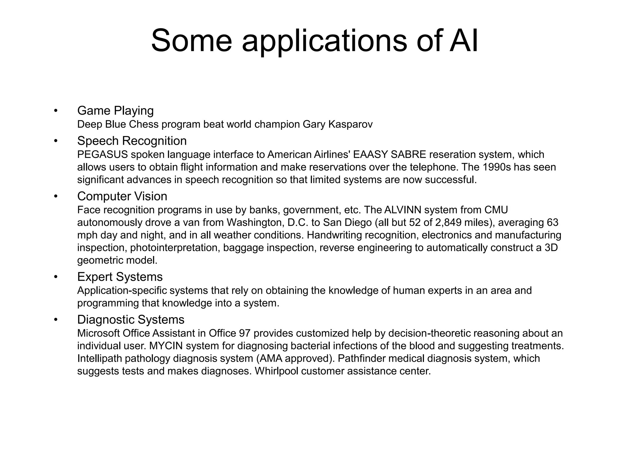 Some applications of AI
• Game Playing
Deep Blue Chess program beat world champion Gary Kasparov
• Speech Recognition
PEGASUS spoken language interface to American Airlines' EAASY SABRE reseration system, which
allows users to obtain flight information and make reservations over the telephone. The 1990s has seen
significant advances in speech recognition so that limited systems are now successful.
• Computer Vision
Face recognition programs in use by banks, government, etc. The ALVINN system from CMU
autonomously drove a van from Washington, D.C. to San Diego (all but 52 of 2,849 miles), averaging 63
mph day and night, and in all weather conditions. Handwriting recognition, electronics and manufacturing
inspection, photointerpretation, baggage inspection, reverse engineering to automatically construct a 3D
geometric model.
• Expert Systems
Application-specific systems that rely on obtaining the knowledge of human experts in an area and
programming that knowledge into a system.
• Diagnostic Systems
Microsoft Office Assistant in Office 97 provides customized help by decision-theoretic reasoning about an
individual user. MYCIN system for diagnosing bacterial infections of the blood and suggesting treatments.
Intellipath pathology diagnosis system (AMA approved). Pathfinder medical diagnosis system, which
suggests tests and makes diagnoses. Whirlpool customer assistance center.
 