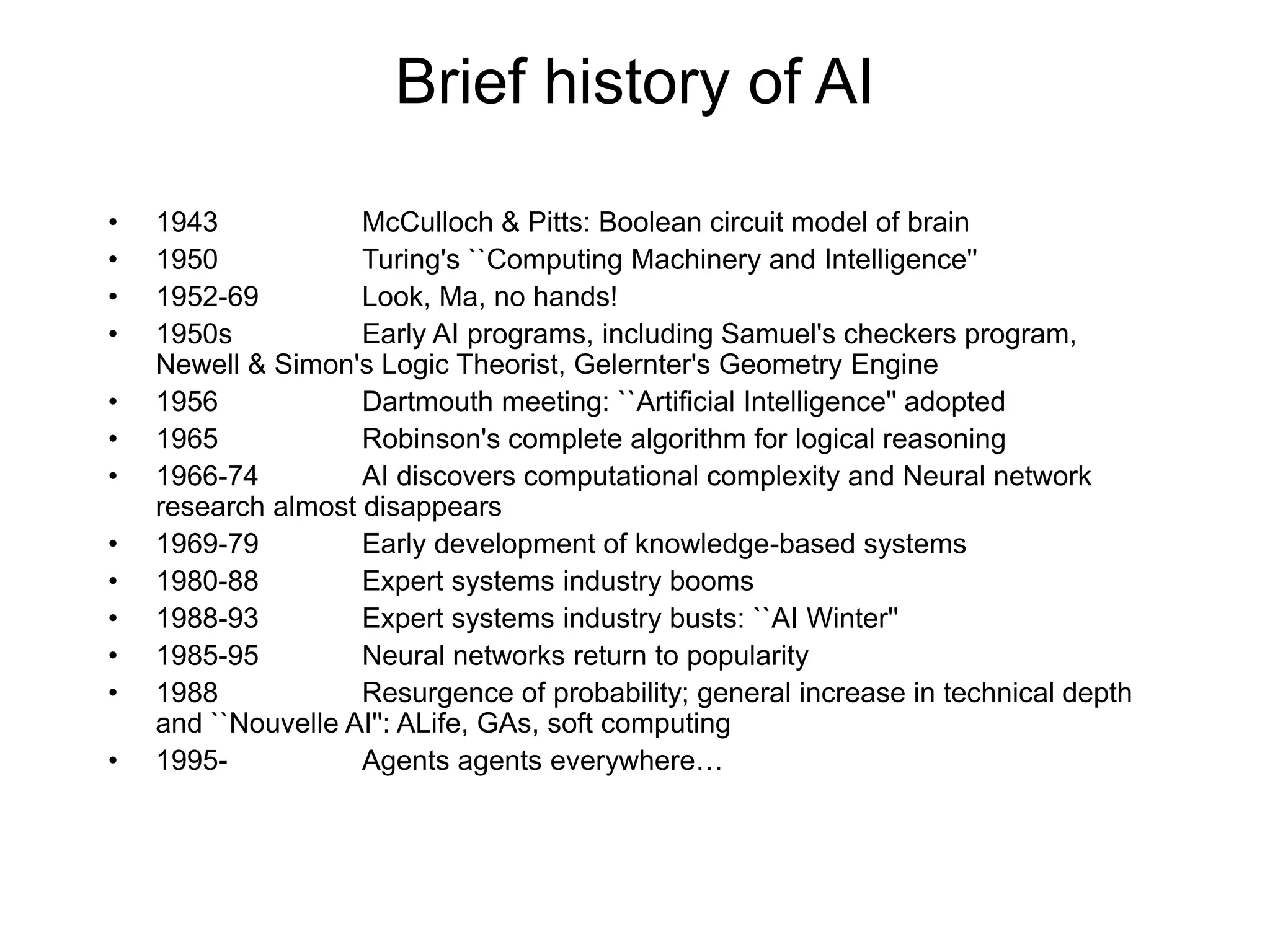 Brief history of AI
• 1943 McCulloch & Pitts: Boolean circuit model of brain
• 1950 Turing's ``Computing Machinery and Intelligence''
• 1952-69 Look, Ma, no hands!
• 1950s Early AI programs, including Samuel's checkers program,
Newell & Simon's Logic Theorist, Gelernter's Geometry Engine
• 1956 Dartmouth meeting: ``Artificial Intelligence'' adopted
• 1965 Robinson's complete algorithm for logical reasoning
• 1966-74 AI discovers computational complexity and Neural network
research almost disappears
• 1969-79 Early development of knowledge-based systems
• 1980-88 Expert systems industry booms
• 1988-93 Expert systems industry busts: ``AI Winter''
• 1985-95 Neural networks return to popularity
• 1988 Resurgence of probability; general increase in technical depth
and ``Nouvelle AI'': ALife, GAs, soft computing
• 1995- Agents agents everywhere…
 