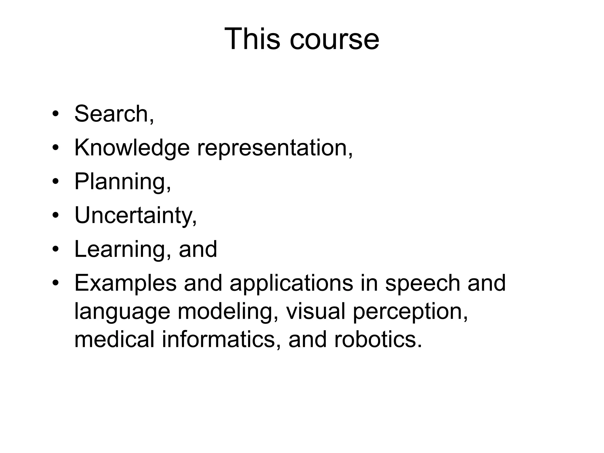 This course
• Search,
• Knowledge representation,
• Planning,
• Uncertainty,
• Learning, and
• Examples and applications in speech and
language modeling, visual perception,
medical informatics, and robotics.
 