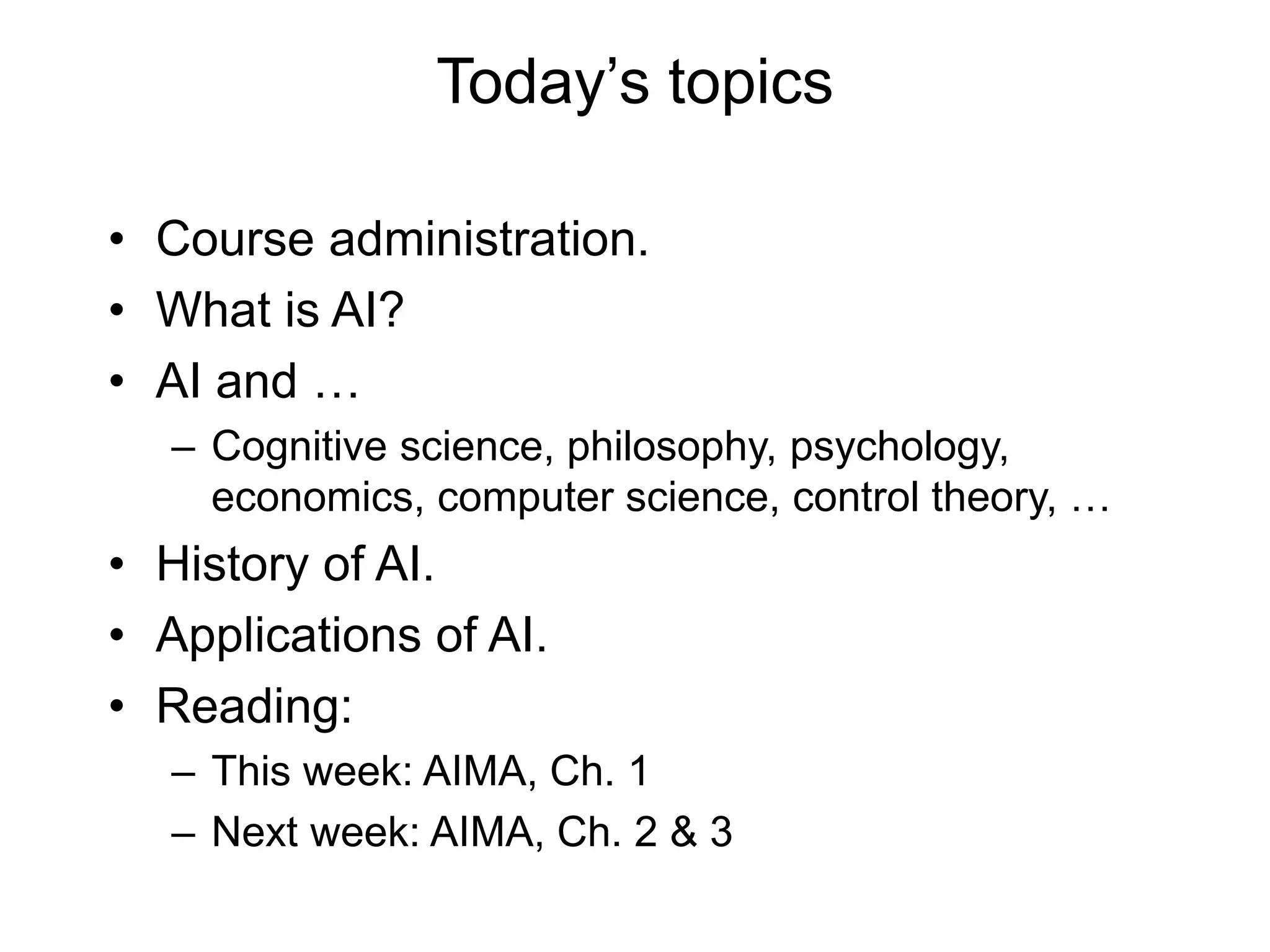 Today’s topics
• Course administration.
• What is AI?
• AI and …
– Cognitive science, philosophy, psychology,
economics, computer science, control theory, …
• History of AI.
• Applications of AI.
• Reading:
– This week: AIMA, Ch. 1
– Next week: AIMA, Ch. 2 & 3
 