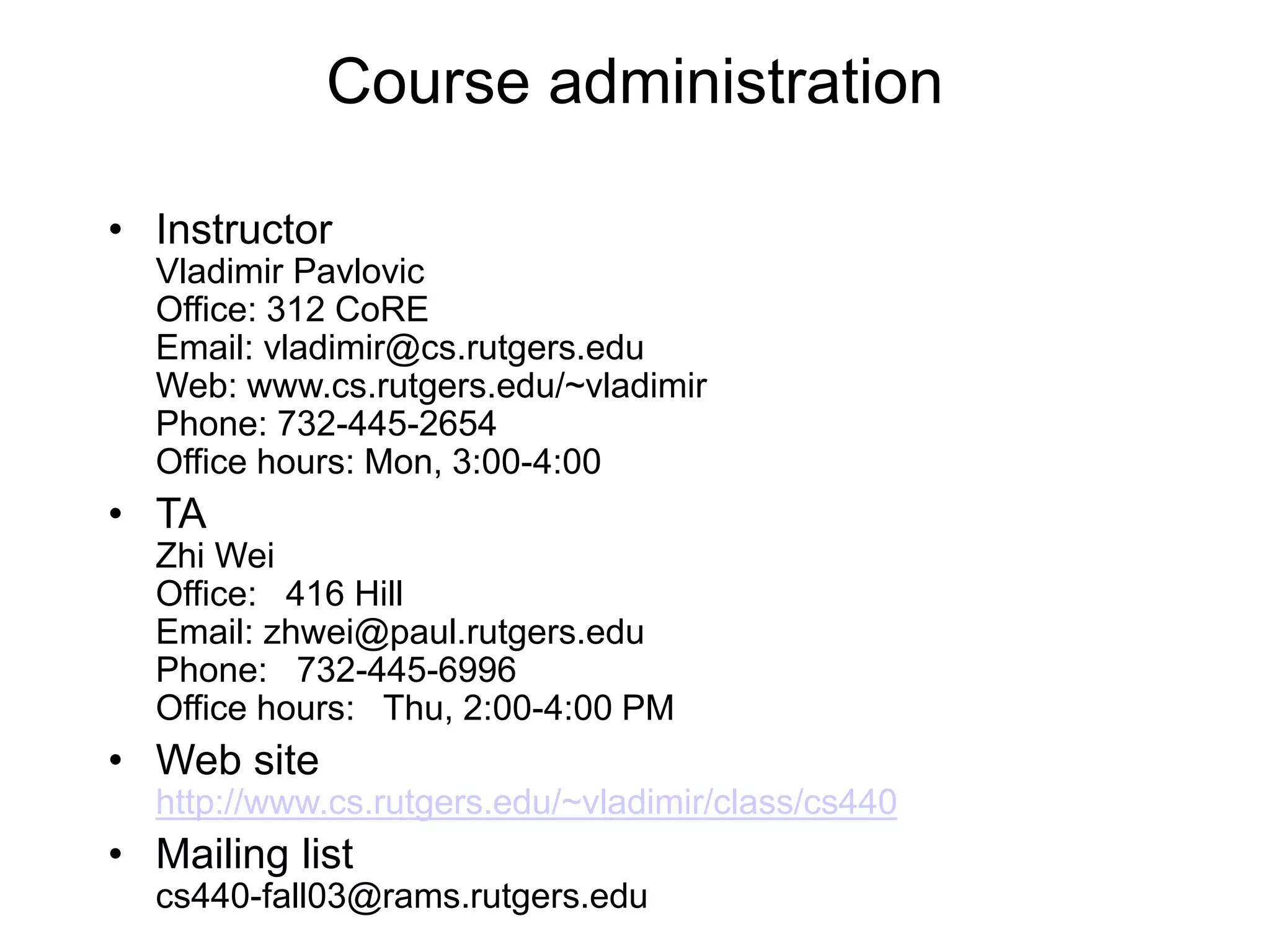 Course administration
• Instructor
Vladimir Pavlovic
Office: 312 CoRE
Email: vladimir@cs.rutgers.edu
Web: www.cs.rutgers.edu/~vladimir
Phone: 732-445-2654
Office hours: Mon, 3:00-4:00
• TA
Zhi Wei
Office: 416 Hill
Email: zhwei@paul.rutgers.edu
Phone: 732-445-6996
Office hours: Thu, 2:00-4:00 PM
• Web site
http://www.cs.rutgers.edu/~vladimir/class/cs440
• Mailing list
cs440-fall03@rams.rutgers.edu
 