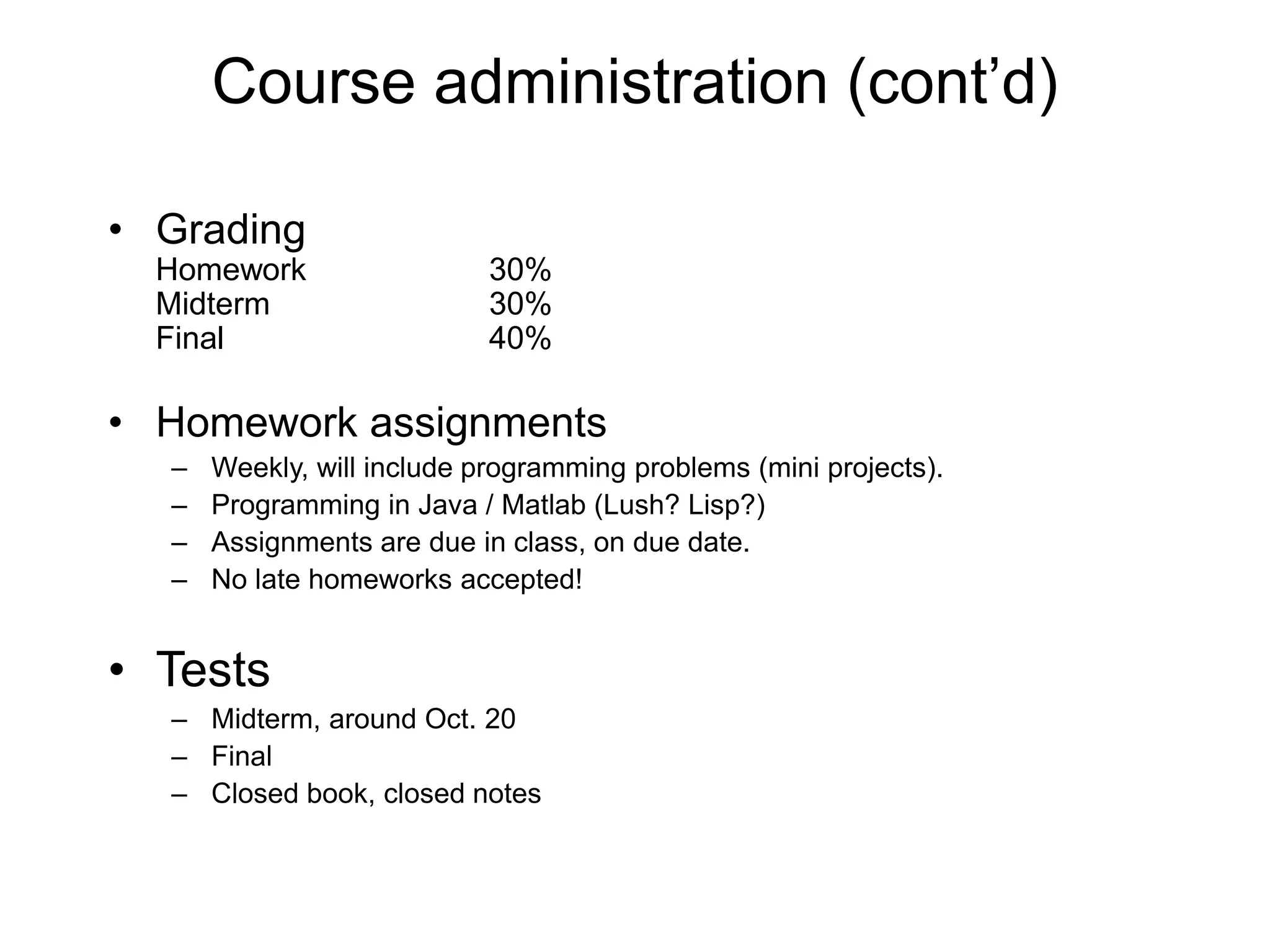 Course administration (cont’d)
• Grading
Homework 30%
Midterm 30%
Final 40%
• Homework assignments
– Weekly, will include programming problems (mini projects).
– Programming in Java / Matlab (Lush? Lisp?)
– Assignments are due in class, on due date.
– No late homeworks accepted!
• Tests
– Midterm, around Oct. 20
– Final
– Closed book, closed notes
 