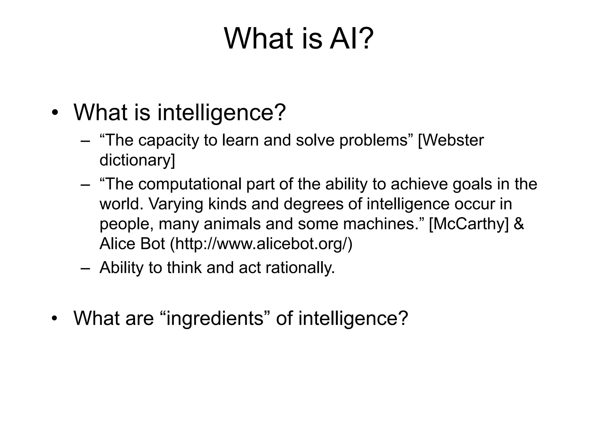 What is AI?
• What is intelligence?
– “The capacity to learn and solve problems” [Webster
dictionary]
– “The computational part of the ability to achieve goals in the
world. Varying kinds and degrees of intelligence occur in
people, many animals and some machines.” [McCarthy] &
Alice Bot (http://www.alicebot.org/)
– Ability to think and act rationally.
• What are “ingredients” of intelligence?
 