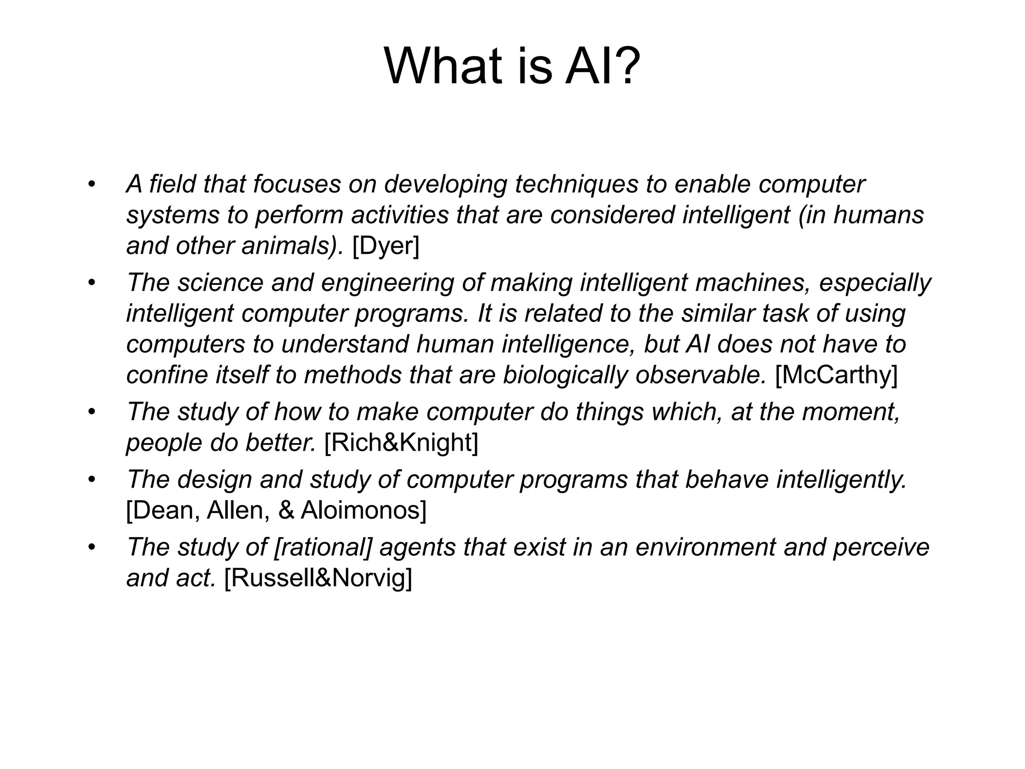 What is AI?
• A field that focuses on developing techniques to enable computer
systems to perform activities that are considered intelligent (in humans
and other animals). [Dyer]
• The science and engineering of making intelligent machines, especially
intelligent computer programs. It is related to the similar task of using
computers to understand human intelligence, but AI does not have to
confine itself to methods that are biologically observable. [McCarthy]
• The study of how to make computer do things which, at the moment,
people do better. [Rich&Knight]
• The design and study of computer programs that behave intelligently.
[Dean, Allen, & Aloimonos]
• The study of [rational] agents that exist in an environment and perceive
and act. [Russell&Norvig]
 