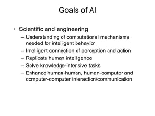 Goals of AI
• Scientific and engineering
– Understanding of computational mechanisms
needed for intelligent behavior
– Intelligent connection of perception and action
– Replicate human intelligence
– Solve knowledge-intensive tasks
– Enhance human-human, human-computer and
computer-computer interaction/communication
 