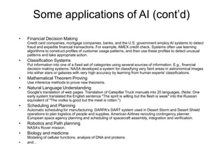 Some applications of AI (cont’d)
• Financial Decision Making
Credit card companies, mortgage companies, banks, and the U.S. government employ AI systems to detect
fraud and expedite financial transactions. For example, AMEX credit check. Systems often use learning
algorithms to construct profiles of customer usage patterns, and then use these profiles to detect unusual
patterns and take appropriate action.
• Classification Systems
Put information into one of a fixed set of categories using several sources of information. E.g., financial
decision making systems. NASA developed a system for classifying very faint areas in astronomical images
into either stars or galaxies with very high accuracy by learning from human experts' classifications.
• Mathematical Theorem Proving
Use inference methods to prove new theorems.
• Natural Language Understanding
Google's translation of web pages. Translation of Catepillar Truck manuals into 20 languages. (Note: One
early system translated the English sentence "The spirit is willing but the flesh is weak" into the Russian
equivalent of "The vodka is good but the meat is rotten.")
• Scheduling and Planning
Automatic scheduling for manufacturing. DARPA's DART system used in Desert Storm and Desert Shield
operations to plan logistics of people and supplies. American Airlines rerouting contingency planner.
European space agency planning and scheduling of spacecraft assembly, integration and verification.
• Robotics and Path planning
NASA’s Rover mission.
• Biology and medicine
Modeling of cellular functions, analysis of DNA and proteins.
• and…
 