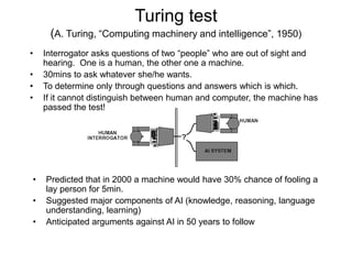 Turing test
(A. Turing, “Computing machinery and intelligence”, 1950)
• Interrogator asks questions of two “people” who are out of sight and
hearing. One is a human, the other one a machine.
• 30mins to ask whatever she/he wants.
• To determine only through questions and answers which is which.
• If it cannot distinguish between human and computer, the machine has
passed the test!
• Predicted that in 2000 a machine would have 30% chance of fooling a
lay person for 5min.
• Suggested major components of AI (knowledge, reasoning, language
understanding, learning)
• Anticipated arguments against AI in 50 years to follow
 