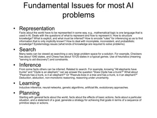 Fundamental Issues for most AI
problems
• Representation
Facts about the world have to be represented in some way, e.g., mathematical logic is one language that is
used in AI. Deals with the questions of what to represent and how to represent it. How to structure
knowledge? What is explicit, and what must be inferred? How to encode "rules" for inferencing so as to find
information that is only implicitly known? How to deal with incomplete, inconsistent, and probabilistic
knowledge? Epistemology issues (what kinds of knowledge are required to solve problems).
• Search
Many tasks can be viewed as searching a very large problem space for a solution. For example, Checkers
has about 1040 states, and Chess has about 10120 states in a typical games. Use of heuristics (meaning
"serving to aid discovery") and constraints.
• Inference
From some facts others can be inferred. Related to search. For example, knowing "All elephants have
trunks" and "Clyde is an elephant," can we answer the question "Does Clyde hae a trunk?" What about
"Peanuts has a trunk, is it an elephant?" Or "Peanuts lives in a tree and has a trunk, is it an elephant?"
Deduction, abduction, non-monotonic reasoning, reasoning under uncertainty.
• Learning
Inductive inference, neural networks, genetic algorithms, artificial life, evolutionary approaches.
• Planning
Starting with general facts about the world, facts about the effects of basic actions, facts about a particular
situation, and a statement of a goal, generate a strategy for achieving that goals in terms of a sequence of
primitive steps or actions.
 