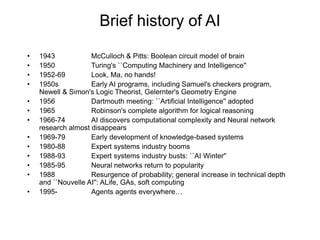 Brief history of AI
• 1943 McCulloch & Pitts: Boolean circuit model of brain
• 1950 Turing's ``Computing Machinery and Intelligence''
• 1952-69 Look, Ma, no hands!
• 1950s Early AI programs, including Samuel's checkers program,
Newell & Simon's Logic Theorist, Gelernter's Geometry Engine
• 1956 Dartmouth meeting: ``Artificial Intelligence'' adopted
• 1965 Robinson's complete algorithm for logical reasoning
• 1966-74 AI discovers computational complexity and Neural network
research almost disappears
• 1969-79 Early development of knowledge-based systems
• 1980-88 Expert systems industry booms
• 1988-93 Expert systems industry busts: ``AI Winter''
• 1985-95 Neural networks return to popularity
• 1988 Resurgence of probability; general increase in technical depth
and ``Nouvelle AI'': ALife, GAs, soft computing
• 1995- Agents agents everywhere…
 