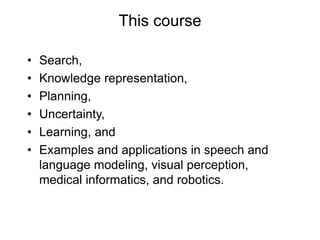 This course
• Search,
• Knowledge representation,
• Planning,
• Uncertainty,
• Learning, and
• Examples and applications in speech and
language modeling, visual perception,
medical informatics, and robotics.
 