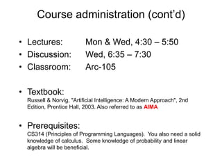 Course administration (cont’d)
• Lectures: Mon & Wed, 4:30 – 5:50
• Discussion: Wed, 6:35 – 7:30
• Classroom: Arc-105
• Textbook:
Russell & Norvig, "Artificial Intelligence: A Modern Approach", 2nd
Edition, Prentice Hall, 2003. Also referred to as AIMA
• Prerequisites:
CS314 (Principles of Programming Languages). You also need a solid
knowledge of calculus. Some knowledge of probability and linear
algebra will be beneficial.
 