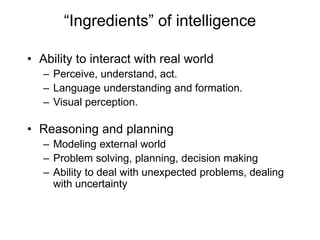 “Ingredients” of intelligence
• Ability to interact with real world
– Perceive, understand, act.
– Language understanding and formation.
– Visual perception.
• Reasoning and planning
– Modeling external world
– Problem solving, planning, decision making
– Ability to deal with unexpected problems, dealing
with uncertainty
 