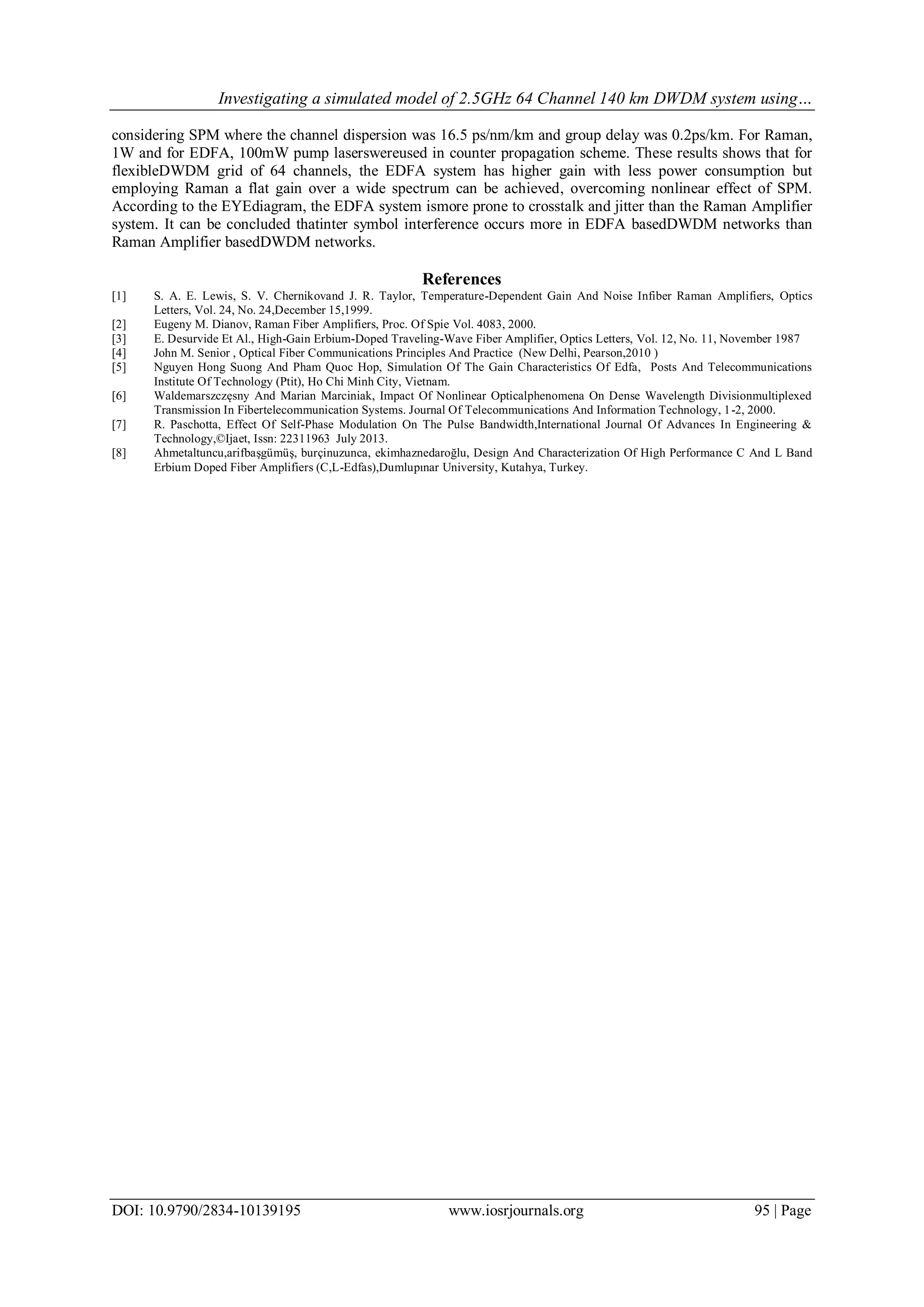 Investigating a simulated model of 2.5GHz 64 Channel 140 km DWDM system using…
DOI: 10.9790/2834-10139195 www.iosrjournals.org 95 | Page
considering SPM where the channel dispersion was 16.5 ps/nm/km and group delay was 0.2ps/km. For Raman,
1W and for EDFA, 100mW pump laserswereused in counter propagation scheme. These results shows that for
flexibleDWDM grid of 64 channels, the EDFA system has higher gain with less power consumption but
employing Raman a flat gain over a wide spectrum can be achieved, overcoming nonlinear effect of SPM.
According to the EYEdiagram, the EDFA system ismore prone to crosstalk and jitter than the Raman Amplifier
system. It can be concluded thatinter symbol interference occurs more in EDFA basedDWDM networks than
Raman Amplifier basedDWDM networks.
References
[1] S. A. E. Lewis, S. V. Chernikovand J. R. Taylor, Temperature-Dependent Gain And Noise Infiber Raman Amplifiers, Optics
Letters, Vol. 24, No. 24,December 15,1999.
[2] Eugeny M. Dianov, Raman Fiber Amplifiers, Proc. Of Spie Vol. 4083, 2000.
[3] E. Desurvide Et Al., High-Gain Erbium-Doped Traveling-Wave Fiber Amplifier, Optics Letters, Vol. 12, No. 11, November 1987
[4] John M. Senior , Optical Fiber Communications Principles And Practice (New Delhi, Pearson,2010 )
[5] Nguyen Hong Suong And Pham Quoc Hop, Simulation Of The Gain Characteristics Of Edfa, Posts And Telecommunications
Institute Of Technology (Ptit), Ho Chi Minh City, Vietnam.
[6] Waldemarszczęsny And Marian Marciniak, Impact Of Nonlinear Opticalphenomena On Dense Wavelength Divisionmultiplexed
Transmission In Fibertelecommunication Systems. Journal Of Telecommunications And Information Technology, 1-2, 2000.
[7] R. Paschotta, Effect Of Self-Phase Modulation On The Pulse Bandwidth,International Journal Of Advances In Engineering &
Technology,©Ijaet, Issn: 22311963 July 2013.
[8] Ahmetaltuncu,arifbaşgümüş, burçinuzunca, ekimhaznedaroğlu, Design And Characterization Of High Performance C And L Band
Erbium Doped Fiber Amplifiers (C,L-Edfas),Dumlupınar University, Kutahya, Turkey.
 