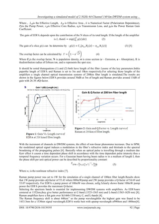 Investigating a simulated model of 2.5GHz 64 Channel 140 km DWDM system using…
DOI: 10.9790/2834-10139195 www.iosrjournals.org 92 | Page
Where , Leffis the Effective Length, Aeff is Effective Area , k is Numerical Factor (Polarization Dependence),
Ppis the Pump Power, reffis Effective Core Radius, αpis Transmission Loss, and gRis the Power Raman Gain
Coefficient.
The gain of EDFA depends upon the contribution of the N slices of its total length. If the length of the amplifier
is L, then𝐺 = exp( 𝑔(𝑧)𝑑𝑧
𝐿
0
) (2)
The gain of a slice g(z) can be determine by : 𝑔 𝑧 = Γ 𝑠[𝜎𝑒,𝑠 𝑁2 𝑧 − 𝜎𝑎,𝑠 𝑁1 𝑧 ] (3) [5]
The overlap factor can be calculated by: Γ = 1 − 𝑒
−
𝑅2
𝜔 2
(4)
Where Γsis the overlap factor, N is population density, σ is cross section (e – Emission, a - Absorption), R is
thedistribution radius of Erbium ion, and ω represents the spot size.
It should be noted thatequations (1) and (2) both have length of the fiber Lasone of the key parameters.Inthis
paperthe length of EDFA and Raman is set to 5m and 10km respectively.For selecting those lengths of the
amplifiers a single channel optical transmission systems of 200km fiber length is simulated.The results are
shown in the figures below.EDFA provides around 30dB at 5m of length and Raman provides around 15dB of
gain with 26.38 ofQ-factor.
With the increment of channels in DWDM systems, the effect of non-linear phenomena increases. Due to SPM,
the modulated optical signal induces a modulation in the fiber’s refractive index and thisleads to the spectral
broadening of the propagating pulses [6]. Basically when an optical pulse is travelling through a medium due
Kerr effect it causes a time dependent phase shift in accordance with the time dependent pulse intensity thus a
temporal frequency variation occurs. For a Gaussian beam having beam radius w in a medium of length L then
the phase shift per unit optical power can be described by proportionality constant:
𝛾
𝑆𝑃𝑀=
2𝜋
𝜆
𝑛2 𝐿 𝜋
2 𝑤 2
−1
=
4𝑛2𝐿
𝜆 𝑤2
Where n2 is the nonlinear refractive index [7].
Raman pump power was set to 1W for the simulation of a single channel of 100km fiber length.Results show
that 1W pump provides aQ-factor of 55.43 where 800mWpump and 2W pump provides a Q-factor of 54.69 and
53.07 respectively. For EDFA a pump power of 100mW was chosen, asfig.3clearly shows thatat 100mW pump
power the EDFA provides the maximum Q-factor.
Selecting the spectrum bands is essential for implementing DWDM systems with amplifiers. As EDFAsare
centered at 1552nm,they give better performance at C-band (1525-1565 nm) and L-band (1565-1620 nm) [8].
Raman amplifiers have a flat gain over S(1460-1530 nm), C, and L-bands [4].
The Raman frequency shift is about 440cm-1
so the pump wavelengthfor the highest gain was found to be
1433.5nm for a 1530nm signal wavelength.EDFA works best with apump wavelength of980nm and 1480nm[4].
(5)
 