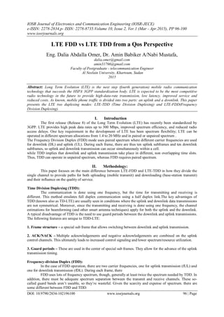 IOSR Journal of Electronics and Communication Engineering (IOSR-JECE)
e-ISSN: 2278-2834,p- ISSN: 2278-8735.Volume 10, Issue 2, Ver.1 (Mar - Apr.2015), PP 96-100
www.iosrjournals.org
DOI: 10.9790/2834-102196100 www.iosrjournals.org 96 | Page
LTE FDD vs LTE TDD from a Qos Perspective
Eng. Dalia Abdalla Omer, Dr. Amin Babiker A/Nabi Mustafa,
dalia.omer@gmail.com
amin31766@gmail.com
Faculty of Postgraduate - telecommunication Engineer
Al Neelain University, Khartoum, Sudan
2015
Abstract: Long Term Evolution (LTE) is the next step (fourth generation) mobile radio communication
technology that succeeds the HSPA 3GPP standardization body. LTE is expected to be the most competitive
radio technology in the future to provide high-data-rate transmission, low latency, improved service and
reduced costs. As known, mobile phone traffic is divided into two parts: an uplink and a downlink. This paper
presents the LTE two duplexing modes: LTE-TDD (Time Division Duplexing) and LTE-FDD(Frequency
Division Duplexing).
I. Introduction
The first release (Release 8) of the Long Term Evolution (LTE) has recently been standardized by
3GPP. LTE provides high peak data rates up to 300 Mbps, improved spectrum efficiency, and reduced radio
access delays. One key requirement in the development of LTE has been spectrum flexibility; LTE can be
operated in different spectrum allocations from 1.4 to 20 MHz and in paired or unpaired spectrum .
The Frequency Division Duplex (FDD) mode uses paired spectrum where different carrier frequencies are used
for downlink (DL) and uplink (UL). During each frame, there are thus ten uplink subframes and ten downlink
subframes, so uplink and downlink transmission can occur simultaneously within a cell.
while TDD implies that downlink and uplink transmission take place in different, non overlapping time slots.
Thus, TDD can operate in unpaired spectrum, whereas FDD requires paired spectrum.
II. Methodology:
This paper focuses on the main difference between LTE-FDD and LTE-TDD in how they divide the
single channel to provide paths for both uploading (mobile transmit) and downloading (base-station transmit)
and their influence on the quality of service.
Time Division Duplexing (TDD):
The communication is done using one frequency, but the time for transmitting and receiving is
different. This method emulates full duplex communication using a half duplex link.The key advantages of
TDD (known also as TD-LTE) are usually seen in conditions where the uplink and downlink data transmissions
are not symmetrical. Moreover, since the transmitting and receiving is done using one frequency, the channel
estimations for beamforming (and other smart antenna techniques) apply for both the uplink and the downlink.
A typical disadvantage of TDD is the need to use guard periods between the downlink and uplink transmissions.
The following features are unique to TDD-LTE:
1. Frame structure – a special sub frame that allows switching between downlink and uplink transmission.
2. ACK/NACK – Multiple acknowledgements and negative acknowledgements are combined on the uplink
control channels. This ultimately leads to increased control signaling and lower spectrum/resource utilization.
3. Guard periods – These are used in the center of special sub frames. They allow for the advance of the uplink
transmission timing.
Frequency-division Duplex (FDD):
In the case of FDD operation, there are two carrier frequencies, one for uplink transmission (fUL) and
one for downlink transmission (fDL). During each frame, there
FDD uses lots of frequency spectrum, though, generally at least twice the spectrum needed by TDD. In
addition, there must be adequate spectrum separation between the transmit and receive channels. These so-
called guard bands aren’t useable, so they’re wasteful. Given the scarcity and expense of spectrum. there are
some different between FDD and TDD:
 