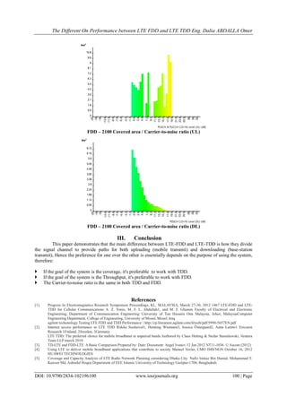 The Different On Performance between LTE FDD and LTE TDD Eng. Dalia ABDALLA Omer
DOI: 10.9790/2834-102196100 www.iosrjournals.org 100 | Page
FDD – 2100 Covered area / Carrier-to-noise ratio (UL)
FDD – 2100 Covered area / Carrier-to-noise ratio (DL)
III. Conclusion
This paper demonstrates that the main difference between LTE-FDD and LTE-TDD is how they divide
the signal channel to provide paths for both uploading (mobile transmit) and downloading (base-station
transmit), Hence the preference for one over the other is essentially depends on the purpose of using the system,
therefore:
 If the goal of the system is the coverage, it's preferable to work with TDD.
 If the goal of the system is the Throughput, it's preferable to work with FDD.
 The Carrier-to-noise ratio is the same in both TDD and FDD.
References
[1]. Progress In Electromagnetics Research Symposium Proceedings, KL, MALAYSIA, March 27-30, 2012 1467 LTE-FDD and LTE-
TDD for Cellular Communications A. Z. Yonis, M. F. L. Abdullah1, and M. F. Ghanim Faculty of Electrical and Electronic
Engineering, Department of Communication Engineering University of Tun Hussein Onn Malaysia, Johor, MalaysiaComputer
Engineering Department, College of Engineering, University of Mosul, Mosul, Iraq
agilent techonology Testing LTE FDD and TDD Performance  http://cp.literature.agilent.com/litweb/pdf/5990-5657EN.pdf
[2]. Internet access performance in LTE TDD Riikka Susitaival1, Henning Wiemann3, Jessica Östergaard2, Anna Larmo1 Ericsson
Research 1Finland, 2Sweden, 3Germany
LTE TDD: The preferred choice for mobile broadband in unpaired bands Authored by Claus Hetting & Stefan Stanislawski, Ventura
Team LLP march 2010
[3]. TD-LTE and FDD-LTE A Basic Comparison Prepared by: Date: Document: Angel Ivanov 12 Jan 2012 NT11-1036 © Ascom (2012)
[4]. Using LTE to deliver mobile broadband applications that contribute to society Manuel Vexler, CMO IMS/NGN October 16, 2012
HUAWEI TECHNOLOGIES
[5]. Coverage and Capacity Analysis of LTE Radio Network Planning considering Dhaka City Nafiz Imtiaz Bin Hamid. Mohammad T.
Kawser Md. Ashraful Hoque Department of EEE Islamic University of Technology Gazipur-1704, Bangladesh.
km²
0
0.9
1.8
2.7
3.6
4.5
5.4
6.3
7.2
8.1
9
9.9
10.8
-20
-18
-16
-13.6
-11.6
-9.6
-7.6
-5.6
-3.2
-1.2
0.8
2.8
4.8
7.2
9.2
11.2
13.2
15.2
17.6
19.6
21.6
23.6
25.6
28
30
32
PUSCH & PUCCH C/(I+N) Level (UL) (dB)
km²
0
0.56
1.12
1.68
2.24
2.8
3.36
3.92
4.48
5.04
5.6
6.16
6.72
-20
-18
-16
-13.6
-11.6
-9.6
-7.6
-5.6
-3.2
-1.2
0.8
2.8
4.8
7.2
9.2
11.2
13.2
15.2
17.6
19.6
21.6
23.6
25.6
28
30
32
PDSCH C/(I+N) Level (DL) (dB)
 