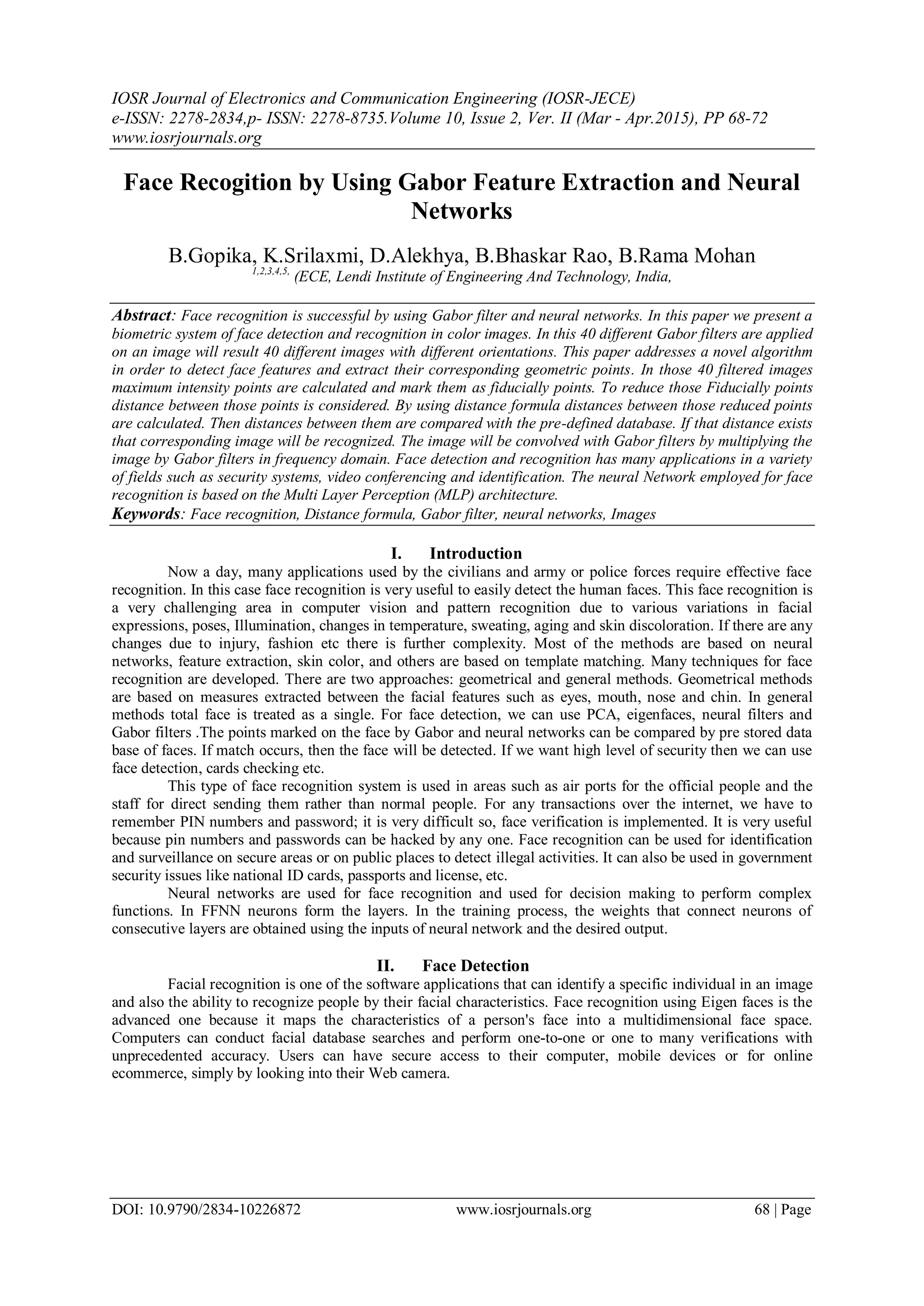 IOSR Journal of Electronics and Communication Engineering (IOSR-JECE)
e-ISSN: 2278-2834,p- ISSN: 2278-8735.Volume 10, Issue 2, Ver. II (Mar - Apr.2015), PP 68-72
www.iosrjournals.org
DOI: 10.9790/2834-10226872 www.iosrjournals.org 68 | Page
Face Recogition by Using Gabor Feature Extraction and Neural
Networks
B.Gopika, K.Srilaxmi, D.Alekhya, B.Bhaskar Rao, B.Rama Mohan
1,2,3,4,5,
(ECE, Lendi Institute of Engineering And Technology, India,
Abstract: Face recognition is successful by using Gabor filter and neural networks. In this paper we present a
biometric system of face detection and recognition in color images. In this 40 different Gabor filters are applied
on an image will result 40 different images with different orientations. This paper addresses a novel algorithm
in order to detect face features and extract their corresponding geometric points. In those 40 filtered images
maximum intensity points are calculated and mark them as fiducially points. To reduce those Fiducially points
distance between those points is considered. By using distance formula distances between those reduced points
are calculated. Then distances between them are compared with the pre-defined database. If that distance exists
that corresponding image will be recognized. The image will be convolved with Gabor filters by multiplying the
image by Gabor filters in frequency domain. Face detection and recognition has many applications in a variety
of fields such as security systems, video conferencing and identification. The neural Network employed for face
recognition is based on the Multi Layer Perception (MLP) architecture.
Keywords: Face recognition, Distance formula, Gabor filter, neural networks, Images
I. Introduction
Now a day, many applications used by the civilians and army or police forces require effective face
recognition. In this case face recognition is very useful to easily detect the human faces. This face recognition is
a very challenging area in computer vision and pattern recognition due to various variations in facial
expressions, poses, Illumination, changes in temperature, sweating, aging and skin discoloration. If there are any
changes due to injury, fashion etc there is further complexity. Most of the methods are based on neural
networks, feature extraction, skin color, and others are based on template matching. Many techniques for face
recognition are developed. There are two approaches: geometrical and general methods. Geometrical methods
are based on measures extracted between the facial features such as eyes, mouth, nose and chin. In general
methods total face is treated as a single. For face detection, we can use PCA, eigenfaces, neural filters and
Gabor filters .The points marked on the face by Gabor and neural networks can be compared by pre stored data
base of faces. If match occurs, then the face will be detected. If we want high level of security then we can use
face detection, cards checking etc.
This type of face recognition system is used in areas such as air ports for the official people and the
staff for direct sending them rather than normal people. For any transactions over the internet, we have to
remember PIN numbers and password; it is very difficult so, face verification is implemented. It is very useful
because pin numbers and passwords can be hacked by any one. Face recognition can be used for identification
and surveillance on secure areas or on public places to detect illegal activities. It can also be used in government
security issues like national ID cards, passports and license, etc.
Neural networks are used for face recognition and used for decision making to perform complex
functions. In FFNN neurons form the layers. In the training process, the weights that connect neurons of
consecutive layers are obtained using the inputs of neural network and the desired output.
II. Face Detection
Facial recognition is one of the software applications that can identify a specific individual in an image
and also the ability to recognize people by their facial characteristics. Face recognition using Eigen faces is the
advanced one because it maps the characteristics of a person's face into a multidimensional face space.
Computers can conduct facial database searches and perform one-to-one or one to many verifications with
unprecedented accuracy. Users can have secure access to their computer, mobile devices or for online
ecommerce, simply by looking into their Web camera.
 