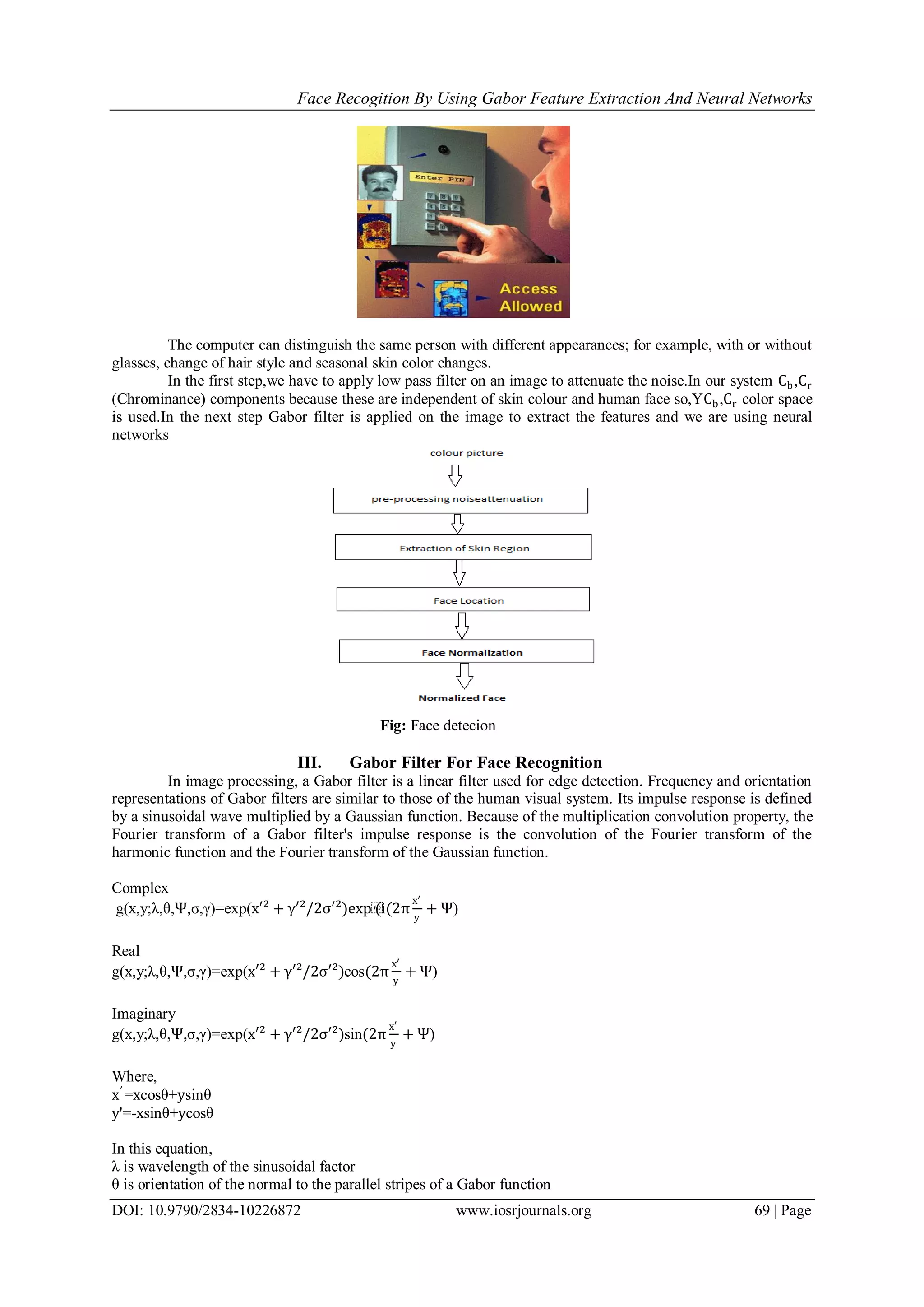 Face Recogition By Using Gabor Feature Extraction And Neural Networks
DOI: 10.9790/2834-10226872 www.iosrjournals.org 69 | Page
The computer can distinguish the same person with different appearances; for example, with or without
glasses, change of hair style and seasonal skin color changes.
In the first step,we have to apply low pass filter on an image to attenuate the noise.In our system Cb,Cr
(Chrominance) components because these are independent of skin colour and human face so,YCb,Cr color space
is used.In the next step Gabor filter is applied on the image to extract the features and we are using neural
networks
Fig: Face detecion
III. Gabor Filter For Face Recognition
In image processing, a Gabor filter is a linear filter used for edge detection. Frequency and orientation
representations of Gabor filters are similar to those of the human visual system. Its impulse response is defined
by a sinusoidal wave multiplied by a Gaussian function. Because of the multiplication convolution property, the
Fourier transform of a Gabor filter's impulse response is the convolution of the Fourier transform of the
harmonic function and the Fourier transform of the Gaussian function.
Complex
g(x,y;λ,θ,Ψ,σ,γ)=exp(x′² + γ′²/2σ′²)exp⁡(i(2π
x′
y
+ Ψ)
Real
g(x,y;λ,θ,Ψ,σ,γ)=exp(x′² + γ′²/2σ′²)cos(2π
x′
y
+ Ψ)
Imaginary
g(x,y;λ,θ,Ψ,σ,γ)=exp(x′² + γ′²/2σ′²)sin(2π
x′
y
+ Ψ)
Where,
x′
=xcosθ+ysinθ
y'=-xsinθ+ycosθ
In this equation,
λ is wavelength of the sinusoidal factor
θ is orientation of the normal to the parallel stripes of a Gabor function
 