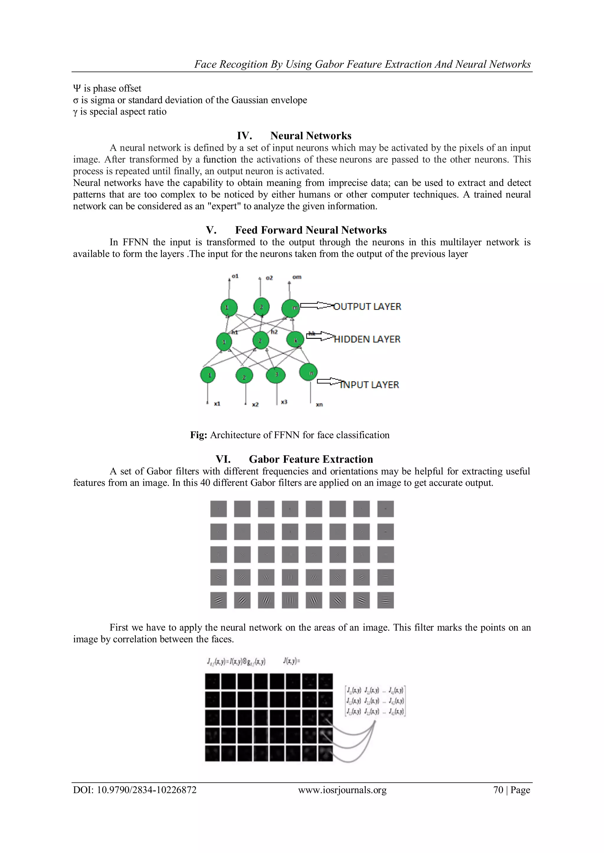 Face Recogition By Using Gabor Feature Extraction And Neural Networks
DOI: 10.9790/2834-10226872 www.iosrjournals.org 70 | Page
Ψ is phase offset
σ is sigma or standard deviation of the Gaussian envelope
γ is special aspect ratio
IV. Neural Networks
A neural network is defined by a set of input neurons which may be activated by the pixels of an input
image. After transformed by a function the activations of these neurons are passed to the other neurons. This
process is repeated until finally, an output neuron is activated.
Neural networks have the capability to obtain meaning from imprecise data; can be used to extract and detect
patterns that are too complex to be noticed by either humans or other computer techniques. A trained neural
network can be considered as an "expert" to analyze the given information.
V. Feed Forward Neural Networks
In FFNN the input is transformed to the output through the neurons in this multilayer network is
available to form the layers .The input for the neurons taken from the output of the previous layer
Fig: Architecture of FFNN for face classification
VI. Gabor Feature Extraction
A set of Gabor filters with different frequencies and orientations may be helpful for extracting useful
features from an image. In this 40 different Gabor filters are applied on an image to get accurate output.
First we have to apply the neural network on the areas of an image. This filter marks the points on an
image by correlation between the faces.
 