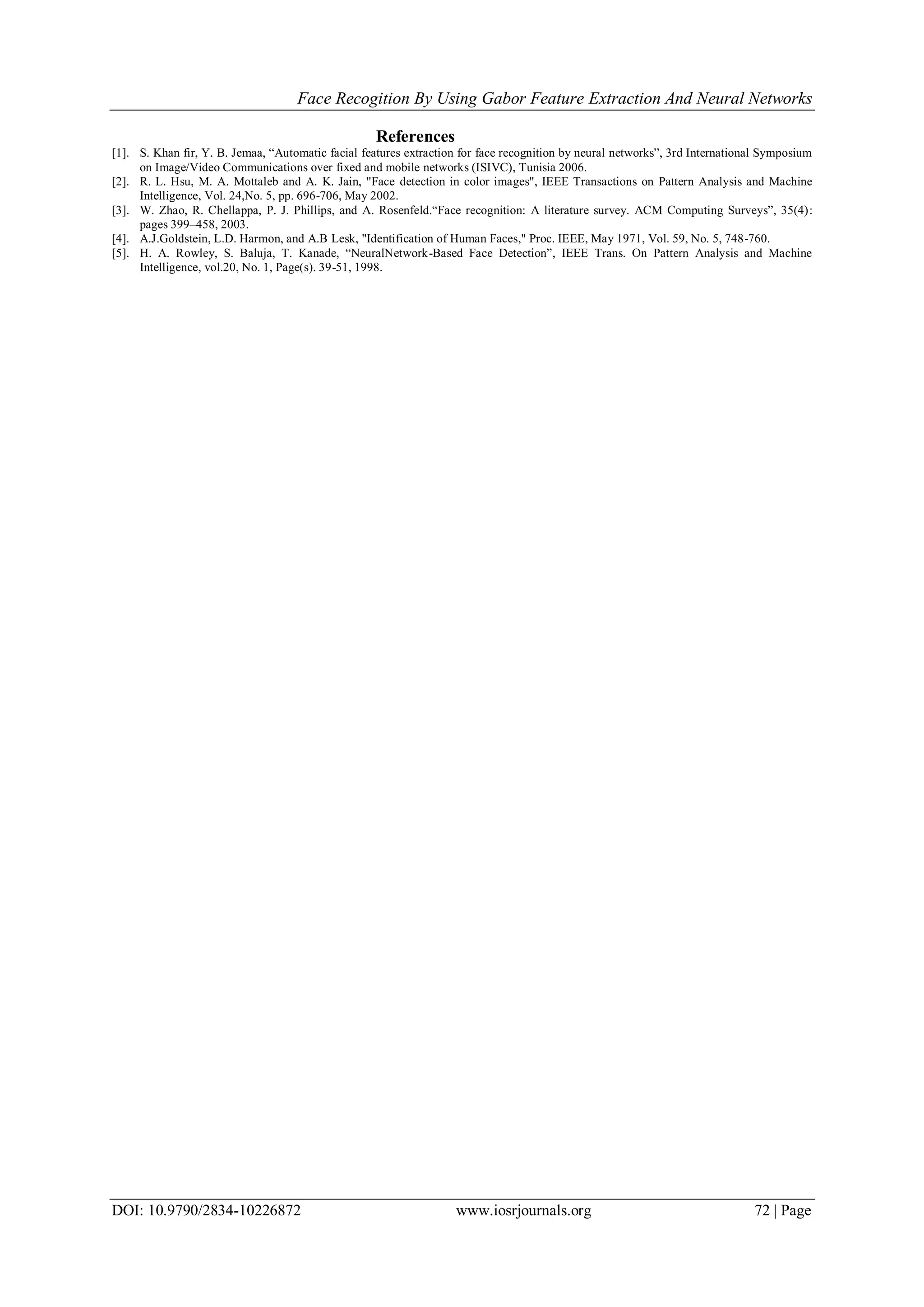 Face Recogition By Using Gabor Feature Extraction And Neural Networks
DOI: 10.9790/2834-10226872 www.iosrjournals.org 72 | Page
References
[1]. S. Khan fir, Y. B. Jemaa, “Automatic facial features extraction for face recognition by neural networks”, 3rd International Symposium
on Image/Video Communications over fixed and mobile networks (ISIVC), Tunisia 2006.
[2]. R. L. Hsu, M. A. Mottaleb and A. K. Jain, "Face detection in color images", IEEE Transactions on Pattern Analysis and Machine
Intelligence, Vol. 24,No. 5, pp. 696-706, May 2002.
[3]. W. Zhao, R. Chellappa, P. J. Phillips, and A. Rosenfeld.“Face recognition: A literature survey. ACM Computing Surveys”, 35(4):
pages 399–458, 2003.
[4]. A.J.Goldstein, L.D. Harmon, and A.B Lesk, "Identification of Human Faces," Proc. IEEE, May 1971, Vol. 59, No. 5, 748-760.
[5]. H. A. Rowley, S. Baluja, T. Kanade, “NeuralNetwork-Based Face Detection”, IEEE Trans. On Pattern Analysis and Machine
Intelligence, vol.20, No. 1, Page(s). 39-51, 1998.
 