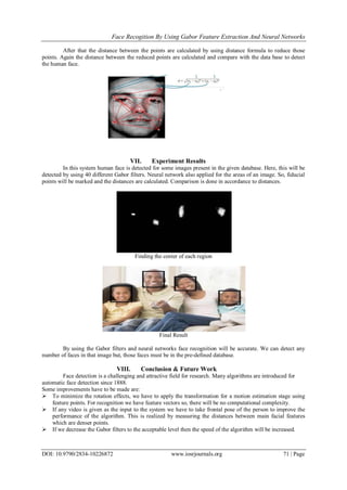 Face Recogition By Using Gabor Feature Extraction And Neural Networks
DOI: 10.9790/2834-10226872 www.iosrjournals.org 71 | Page
After that the distance between the points are calculated by using distance formula to reduce those
points. Again the distance between the reduced points are calculated and compare with the data base to detect
the human face.
VII. Experiment Results
In this system human face is detected for some images present in the given database. Here, this will be
detected by using 40 different Gabor filters. Neural network also applied for the areas of an image. So, fiducial
points will be marked and the distances are calculated. Comparison is done in accordance to distances.
Finding the center of each region
Final Result
By using the Gabor filters and neural networks face recognition will be accurate. We can detect any
number of faces in that image but, those faces must be in the pre-defined database.
VIII. Conclusion & Future Work
Face detection is a challenging and attractive field for research. Many algorithms are introduced for
automatic face detection since 1888.
Some improvements have to be made are:
 To minimize the rotation effects, we have to apply the transformation for a motion estimation stage using
feature points. For recognition we have feature vectors so, there will be no computational complexity.
 If any video is given as the input to the system we have to take frontal pose of the person to improve the
performance of the algorithm. This is realized by measuring the distances between main facial features
which are denser points.
 If we decrease the Gabor filters to the acceptable level then the speed of the algorithm will be increased.
 