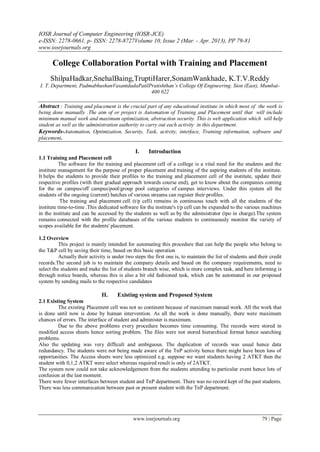 IOSR Journal of Computer Engineering (IOSR-JCE)
e-ISSN: 2278-0661, p- ISSN: 2278-8727Volume 10, Issue 2 (Mar. - Apr. 2013), PP 79-81
www.iosrjournals.org
www.iosrjournals.org 79 | Page
College Collaboration Portal with Training and Placement
ShilpaHadkar,SnehalBaing,TruptiHarer,SonamWankhade, K.T.V.Reddy
I. T. Department, PadmabhushanVasantdadaPatilPratishthan’s College Of Engineering. Sion (East), Mumbai-
400 022
Abstract : Training and placement is the crucial part of any educational institute in which most of the work is
being done manually .The aim of or project is Automation of Training and Placement until that will include
minimum manual work and maximum optimization, abstraction security. This is web application which will help
student as well as the administration authority to carry out each activity in this department.
Keywords-Automation, Optimization, Security, Task, activity, interface, Training information, software and
placement.
I. Introduction
1.1 Training and Placement cell
The software for the training and placement cell of a college is a vital need for the students and the
institute management for the purpose of proper placement and training of the aspiring students of the institute.
It helps the students to provide their profiles to the training and placement cell of the institute, update their
respective profiles (with their gradual approach towards course end), get to know about the companies coming
for the on campus/off campus/pool/group pool categories of campus interviews. Under this system all the
students of the ongoing (current) batches of various streams can register their profiles.
The training and placement cell (t/p cell) remains in continuous touch with all the students of the
institute time-to-time .This dedicated software for the institute's t/p cell can be expanded to the various machines
in the institute and can be accessed by the students as well as by the administrator (tpo in charge).The system
remains connected with the profile databases of the various students to continuously monitor the variety of
scopes available for the students' placement.
1.2 Overview
This project is mainly intended for automating this procedure that can help the people who belong to
the T&P cell by saving their time, based on this basic operation
Actually their activity is under two steps the first one is, to maintain the list of students and their credit
records.The second job is to maintain the company details and based on the company requirements, need to
select the students and make the list of students branch wise, which is more complex task, and here informing is
through notice boards, whereas this is also a bit old fashioned task, which can be automated in our proposed
system by sending mails to the respective candidates
II. Existing system and Proposed System
2.1 Existing System
The existing Placement cell was not so continent because of maximum manual work. All the work that
is done until now is done by human intervention. As all the work is done manually, there were maximum
chances of errors. The interface of student and administer is maximum.
Due to the above problems every procedure becomes time consuming. The records were stored in
modified access sheets hence sorting problem. The files were not stored hierarchical format hence searching
problems.
Also the updating was very difficult and ambiguous. The duplication of records was usual hence data
redundancy. The students were not being made aware of the TnP activity hence there might have been loss of
opportunities. The Access sheets were less optimized e.g. suppose we want students having 2 ATKT then the
student with 0,1,2 ATKT were select whereas required result is only of 2ATKT.
The system now could not take acknowledgement from the students attending to particular event hence lots of
confusion at the last moment.
There were fewer interfaces between student and TnP department. There was no record kept of the past students.
There was less communication between past or present student with the TnP department.
 