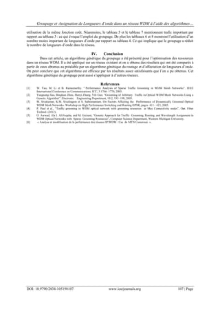 Groupage et Assignation de Longueurs d’onde dans un réseau WDM à l’aide des algorithmes…
DOI: 10.9790/2834-105198107 www.iosrjournals.org 107 | Page
utilisation de la même fonction coût. Néanmoins, le tableau 5 et le tableau 7 mentionnent trafic important par
rapport au tableau 3 : ce qui évoque l’emploi du groupage. De plus les tableaux 6 et 8 montrent l’utilisation d’un
nombre moins important de longueurs d’onde par rapport au tableau 4. Ce qui implique que le groupage a réduit
le nombre de longueurs d’onde dans le réseau.
IV. Conclusion
Dans cet article, un algorithme génétique du groupage a été présenté pour l’optimisation des ressources
dans un réseau WDM. Il a été appliqué sur un réseau existant et on a obtenu des résultats qui ont été comparés à
partir de ceux obtenus au préalable par un algorithme génétique du routage et d’affectation de longueurs d’onde.
On peut conclure que cet algorithme est efficace par les résultats assez satisfaisants que l’on a pu obtenus. Cet
algorithme génétique du groupage peut aussi s’appliquer à d’autres réseaux.
References
[1] W. Yao, M. Li et B. Ramamurthy. ” Performance Analysis of Sparse Trafﬁc Grooming in WDM Mesh Networks”. IEEE
International Conference on Communications. ICC, 3:1766–1770, 2005.
[2] Yueguang Jiao, Bingkun Zhou, Hanyi Zhang, Yili Guo. “Grooming of Arbitrary Trafﬁc in Optical WDM Mesh Networks Using a
Genetic Algorithm”. Electronic Engineering Department, 10:2, 193–198, 2005.
[3] M. Sivakumar, K.M. Sivalingam et S. Subramaniam. On Factors Affecting the Performance of Dynamically Groomed Optical
WDM Mesh Networks. Workshop on High Performance Switching and Routing HPSR, pages 411– 415, 2005.
[4] P. Paul et al., “Trafﬁc grooming in WDM optical network with grooming resources at Max Connectivity nodes”, Opt. Fiber
Technol. (2012).
[5] O. Awwad, Ala I. Al-Fuqaha, and M. Guizani, “Genetic Approach for Traffic Grooming, Routing, and Wavelength Assignment in
WDM Optical Networks with Sparse Grooming Resources”, Computer Science Department, Western Michigan University.
[6] « Analyse et modélisation de la performance des réseaux IP/WDM : Cas de MTN Cameroun ».
 