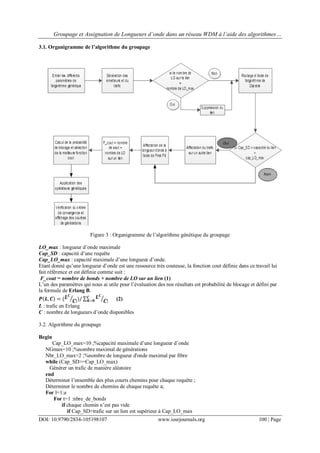 Groupage et Assignation de Longueurs d’onde dans un réseau WDM à l’aide des algorithmes…
DOI: 10.9790/2834-105198107 www.iosrjournals.org 100 | Page
3.1. Organigramme de l’algorithme du groupage
Figure 3 : Organigramme de l’algorithme génétique du groupage
LO_max : longueur d’onde maximale
Cap_SD : capacité d’une requête
Cap_LO_max : capacité maximale d’une longueur d’onde.
Etant donné qu’une longueur d’onde est une ressource très couteuse, la fonction cout définie dans ce travail lui
fait référence et est définie comme suit :
F_cout = nombre de bonds + nombre de LO sur un lien (1)
L’un des paramètres qui nous ai utile pour l’évaluation des nos résultats est probabilité de blocage et défini par
la formule de Erlang B.
𝑷 𝑳, 𝑪 = ( 𝑳 𝑪
𝑪!)/ 𝑳 𝑪
𝑪!
𝑪
𝑲=𝟎 (2)
L : trafic en Erlang
C : nombre de longueurs d’onde disponibles
3.2. Algorithme du groupage
Begin
Cap_LO_max=10 ;%capacité maximale d’une longueur d’onde
NGmax=10 ;%nombre maximal de générations
Nbr_LO_max=2 ;%nombre de longueur d'onde maximal par fibre
while (Cap_SD>=Cap_LO_max)
Générer un trafic de manière aléatoire
end
Déterminer l’ensemble des plus courts chemins pour chaque requête ;
Déterminer le nombre de chemins de chaque requête a;
For l=1:a
For t=1 :nbre_de_bonds
if chaque chemin n’est pas vide
if Cap_SD+trafic sur un lien est supérieur à Cap_LO_max
 