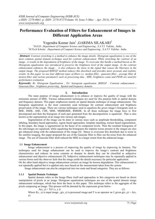IOSR Journal of Computer Engineering (IOSR-JCE)
e-ISSN: 2278-0661, p- ISSN: 2278-8727Volume 10, Issue 5 (Mar. - Apr. 2013), PP 75-84
www.iosrjournals.org
www.iosrjournals.org 75 | Page
Performance Evaluation of Filters for Enhancement of Images in
Different Application Areas
Yogendra Kumar Jain1
,GARIMA SILAKARI2
1
H.O.D. ,Department of Computer Science and Engineering , S.A.T.I Vidisha , India,
2
M.Tech Scholar , Department of Computer Science and Engineering , S.A.T.I Vidisha , India,
Abstract: Contrast stretching is a method to enhance the image details. Histogram equalization is one of the
most common spatial domain technique used for contrast enhancement. While stretching the contrast of an
image , it results in the degradation of brightness of the image. To overcome this hurdle a method known as Bi-
Histogram equalization was introduced to preserve the brightness level of the output image. As the contrast
enhancement enhances the image , it also enhances the noise in the signal that causes the blurrness in the
output image. The proposed BHEGF method reduces this drawback and provides more accurate and realistic
results. In this paper we use four different types of filters i.e. median filter , gaussian filter , average filter &
motion filter and various parameters such as processing time , MSE, brightness count and PSNR are used for
performance evaluation.
Keywords: Bi- Histogram Equalization , Tri- histogram equalization ,BHEGF , Contrast enhancement ,
Gaussian filter , brightness preserving , Spatial and frequency domain.
I. Introduction
The main purpose of image enhancement is to enhance or improve the quality of image with the
minimum amount of MSE. Various enhancement techniques are used for this purpose both in spatial domain
and frequency domain. This paper emphasizes mainly on spatial domain technique of image enhancement. The
histogram equalization is the most commonly used technique for contrast enhancement and brightness
preservation of the image. There are various techniques used to equalizes the given image’s histogram such as
BHE, DSHE, AHE, CHE, MHE, MMBEBHE, RMSHE. In all these technique the image have to first
decomposed and then the histogram of each part generated from the decomposition is equalized . That is also
known as the segmentation of an image into various sub-images.
Segmentation of the image can be done in various ways such as amplitude thresholding, component
labeling, boundary based approaches, region based approaches, template matching, texture based segmentation.
In this paper, the image is segmentized on the bases of its component levels. Then the resultant histograms of
the sub-images are equalized, while equalizing the histograms the impulse noises present in the images are also
get enhanced along with the enhancement of the image [4] . Hence to overcome this drawback due to noise in
the satellite imaging, this paper proposed the use of the Gaussian filter to filter out the noise from the enhanced
image . The use of Gaussian filter shell reduced the MSE to a larger extent from the enhanced image .
1.1 Image Enhancement
Image enhancement is a process of improving the quality of image by improving its features. The
techniques used for image enhancement can be used to improve the image’s contrast and brightness
characteristics and reduces its noise contents or sharpen its details they can be classified as subjective
enhancement and objective enhancement [9]. Subjective enhancement techniques may be repeatedly applied in
various forms until the observer feels that the image yields the details necessary for particular application.
On the other hand objective image enhancement corrects an image for known degradation. This enhancement is
not repeatedly applied but it is applied only once based on the measurement taken from the system.
Image enhancement can also be categorized into two main and broad categories. They are as follows:
1.1.1 Spatial Domain Technique
Spatial domain refers to the Image Plane itself and approaches in this categories are based on direct
manipulation of pixels in an image. Histogram equalization techniques are one of the spatial domain image
enhancement technique, which has form the basis in this paper. This technique refers to the aggregate of the
pixels composing an image. This process will be denoted by the expression given below :
A(x, y) = T(f ( x, y )) (1)
Where f(x , y) is input image , g(x, y) is processed image and T is an operator on f, given g(x ,y) = A(x,
y).
 