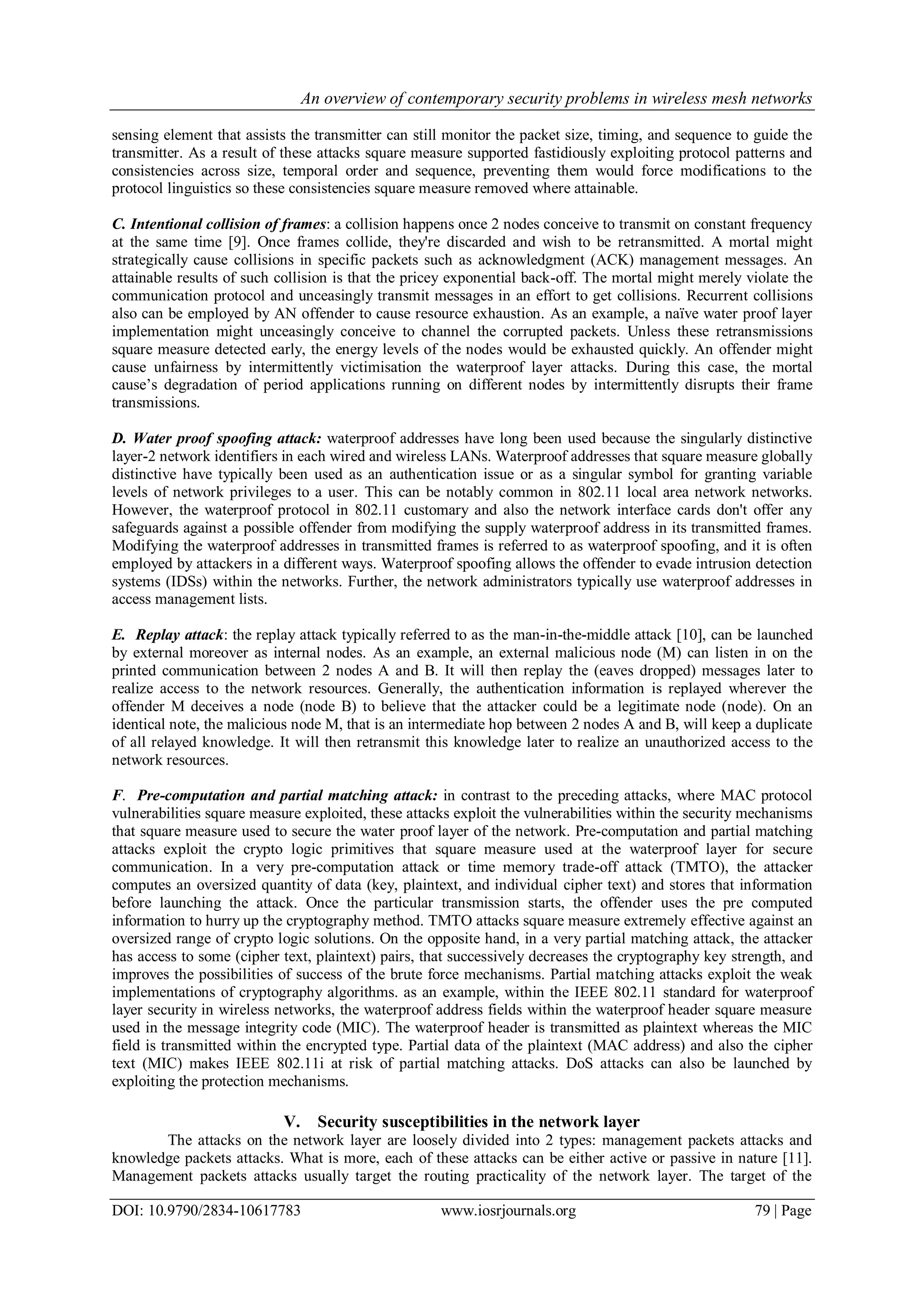 An overview of contemporary security problems in wireless mesh networks
DOI: 10.9790/2834-10617783 www.iosrjournals.org 79 | Page
sensing element that assists the transmitter can still monitor the packet size, timing, and sequence to guide the
transmitter. As a result of these attacks square measure supported fastidiously exploiting protocol patterns and
consistencies across size, temporal order and sequence, preventing them would force modifications to the
protocol linguistics so these consistencies square measure removed where attainable.
C. Intentional collision of frames: a collision happens once 2 nodes conceive to transmit on constant frequency
at the same time [9]. Once frames collide, they're discarded and wish to be retransmitted. A mortal might
strategically cause collisions in specific packets such as acknowledgment (ACK) management messages. An
attainable results of such collision is that the pricey exponential back-off. The mortal might merely violate the
communication protocol and unceasingly transmit messages in an effort to get collisions. Recurrent collisions
also can be employed by AN offender to cause resource exhaustion. As an example, a naïve water proof layer
implementation might unceasingly conceive to channel the corrupted packets. Unless these retransmissions
square measure detected early, the energy levels of the nodes would be exhausted quickly. An offender might
cause unfairness by intermittently victimisation the waterproof layer attacks. During this case, the mortal
cause’s degradation of period applications running on different nodes by intermittently disrupts their frame
transmissions.
D. Water proof spoofing attack: waterproof addresses have long been used because the singularly distinctive
layer-2 network identifiers in each wired and wireless LANs. Waterproof addresses that square measure globally
distinctive have typically been used as an authentication issue or as a singular symbol for granting variable
levels of network privileges to a user. This can be notably common in 802.11 local area network networks.
However, the waterproof protocol in 802.11 customary and also the network interface cards don't offer any
safeguards against a possible offender from modifying the supply waterproof address in its transmitted frames.
Modifying the waterproof addresses in transmitted frames is referred to as waterproof spoofing, and it is often
employed by attackers in a different ways. Waterproof spoofing allows the offender to evade intrusion detection
systems (IDSs) within the networks. Further, the network administrators typically use waterproof addresses in
access management lists.
E. Replay attack: the replay attack typically referred to as the man-in-the-middle attack [10], can be launched
by external moreover as internal nodes. As an example, an external malicious node (M) can listen in on the
printed communication between 2 nodes A and B. It will then replay the (eaves dropped) messages later to
realize access to the network resources. Generally, the authentication information is replayed wherever the
offender M deceives a node (node B) to believe that the attacker could be a legitimate node (node). On an
identical note, the malicious node M, that is an intermediate hop between 2 nodes A and B, will keep a duplicate
of all relayed knowledge. It will then retransmit this knowledge later to realize an unauthorized access to the
network resources.
F. Pre-computation and partial matching attack: in contrast to the preceding attacks, where MAC protocol
vulnerabilities square measure exploited, these attacks exploit the vulnerabilities within the security mechanisms
that square measure used to secure the water proof layer of the network. Pre-computation and partial matching
attacks exploit the crypto logic primitives that square measure used at the waterproof layer for secure
communication. In a very pre-computation attack or time memory trade-off attack (TMTO), the attacker
computes an oversized quantity of data (key, plaintext, and individual cipher text) and stores that information
before launching the attack. Once the particular transmission starts, the offender uses the pre computed
information to hurry up the cryptography method. TMTO attacks square measure extremely effective against an
oversized range of crypto logic solutions. On the opposite hand, in a very partial matching attack, the attacker
has access to some (cipher text, plaintext) pairs, that successively decreases the cryptography key strength, and
improves the possibilities of success of the brute force mechanisms. Partial matching attacks exploit the weak
implementations of cryptography algorithms. as an example, within the IEEE 802.11 standard for waterproof
layer security in wireless networks, the waterproof address fields within the waterproof header square measure
used in the message integrity code (MIC). The waterproof header is transmitted as plaintext whereas the MIC
field is transmitted within the encrypted type. Partial data of the plaintext (MAC address) and also the cipher
text (MIC) makes IEEE 802.11i at risk of partial matching attacks. DoS attacks can also be launched by
exploiting the protection mechanisms.
V. Security susceptibilities in the network layer
The attacks on the network layer are loosely divided into 2 types: management packets attacks and
knowledge packets attacks. What is more, each of these attacks can be either active or passive in nature [11].
Management packets attacks usually target the routing practicality of the network layer. The target of the
 