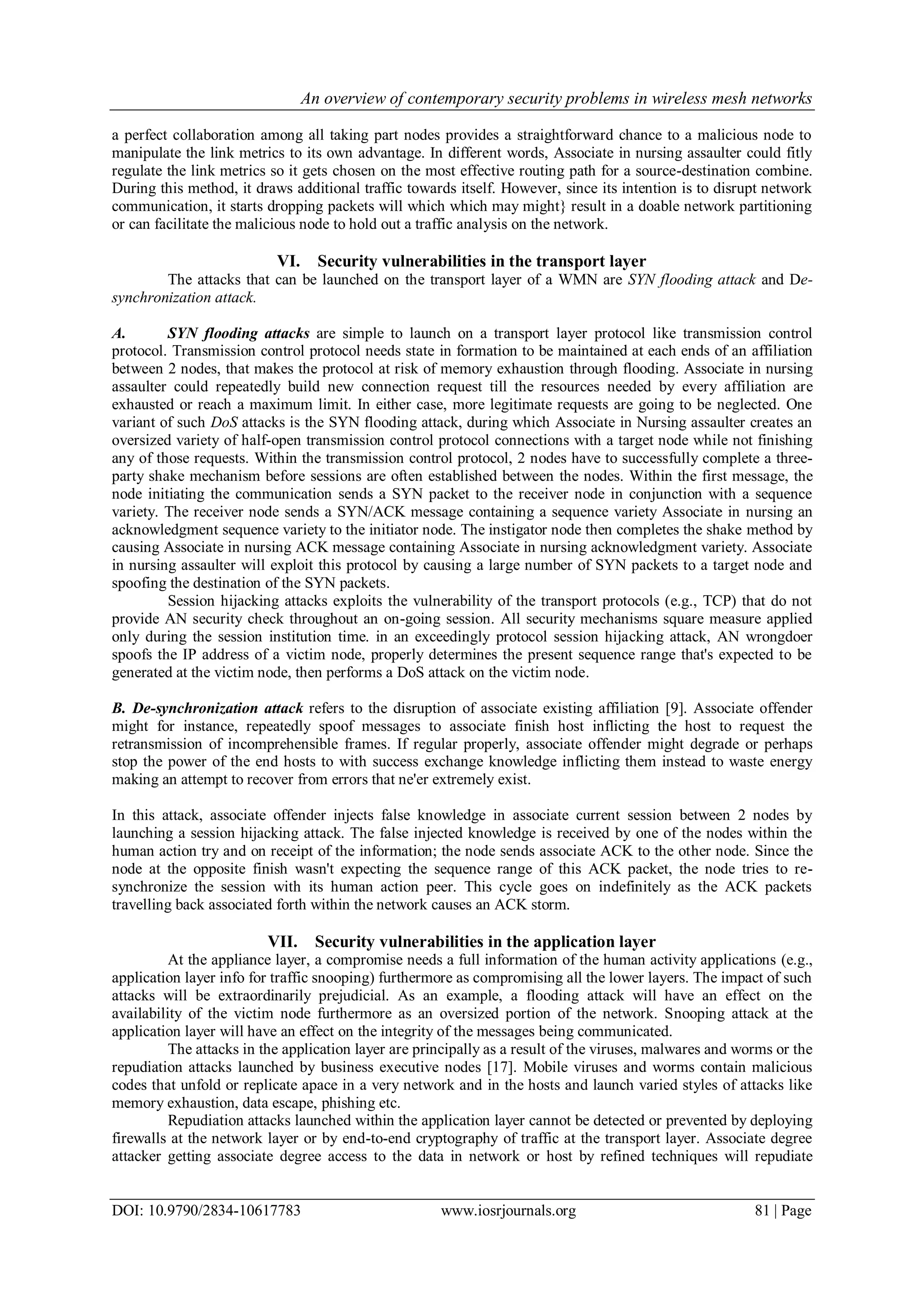 An overview of contemporary security problems in wireless mesh networks
DOI: 10.9790/2834-10617783 www.iosrjournals.org 81 | Page
a perfect collaboration among all taking part nodes provides a straightforward chance to a malicious node to
manipulate the link metrics to its own advantage. In different words, Associate in nursing assaulter could fitly
regulate the link metrics so it gets chosen on the most effective routing path for a source-destination combine.
During this method, it draws additional traffic towards itself. However, since its intention is to disrupt network
communication, it starts dropping packets will which which may might} result in a doable network partitioning
or can facilitate the malicious node to hold out a traffic analysis on the network.
VI. Security vulnerabilities in the transport layer
The attacks that can be launched on the transport layer of a WMN are SYN flooding attack and De-
synchronization attack.
A. SYN flooding attacks are simple to launch on a transport layer protocol like transmission control
protocol. Transmission control protocol needs state in formation to be maintained at each ends of an affiliation
between 2 nodes, that makes the protocol at risk of memory exhaustion through flooding. Associate in nursing
assaulter could repeatedly build new connection request till the resources needed by every affiliation are
exhausted or reach a maximum limit. In either case, more legitimate requests are going to be neglected. One
variant of such DoS attacks is the SYN flooding attack, during which Associate in Nursing assaulter creates an
oversized variety of half-open transmission control protocol connections with a target node while not finishing
any of those requests. Within the transmission control protocol, 2 nodes have to successfully complete a three-
party shake mechanism before sessions are often established between the nodes. Within the first message, the
node initiating the communication sends a SYN packet to the receiver node in conjunction with a sequence
variety. The receiver node sends a SYN/ACK message containing a sequence variety Associate in nursing an
acknowledgment sequence variety to the initiator node. The instigator node then completes the shake method by
causing Associate in nursing ACK message containing Associate in nursing acknowledgment variety. Associate
in nursing assaulter will exploit this protocol by causing a large number of SYN packets to a target node and
spoofing the destination of the SYN packets.
Session hijacking attacks exploits the vulnerability of the transport protocols (e.g., TCP) that do not
provide AN security check throughout an on-going session. All security mechanisms square measure applied
only during the session institution time. in an exceedingly protocol session hijacking attack, AN wrongdoer
spoofs the IP address of a victim node, properly determines the present sequence range that's expected to be
generated at the victim node, then performs a DoS attack on the victim node.
B. De-synchronization attack refers to the disruption of associate existing affiliation [9]. Associate offender
might for instance, repeatedly spoof messages to associate finish host inflicting the host to request the
retransmission of incomprehensible frames. If regular properly, associate offender might degrade or perhaps
stop the power of the end hosts to with success exchange knowledge inflicting them instead to waste energy
making an attempt to recover from errors that ne'er extremely exist.
In this attack, associate offender injects false knowledge in associate current session between 2 nodes by
launching a session hijacking attack. The false injected knowledge is received by one of the nodes within the
human action try and on receipt of the information; the node sends associate ACK to the other node. Since the
node at the opposite finish wasn't expecting the sequence range of this ACK packet, the node tries to re-
synchronize the session with its human action peer. This cycle goes on indefinitely as the ACK packets
travelling back associated forth within the network causes an ACK storm.
VII. Security vulnerabilities in the application layer
At the appliance layer, a compromise needs a full information of the human activity applications (e.g.,
application layer info for traffic snooping) furthermore as compromising all the lower layers. The impact of such
attacks will be extraordinarily prejudicial. As an example, a flooding attack will have an effect on the
availability of the victim node furthermore as an oversized portion of the network. Snooping attack at the
application layer will have an effect on the integrity of the messages being communicated.
The attacks in the application layer are principally as a result of the viruses, malwares and worms or the
repudiation attacks launched by business executive nodes [17]. Mobile viruses and worms contain malicious
codes that unfold or replicate apace in a very network and in the hosts and launch varied styles of attacks like
memory exhaustion, data escape, phishing etc.
Repudiation attacks launched within the application layer cannot be detected or prevented by deploying
firewalls at the network layer or by end-to-end cryptography of traffic at the transport layer. Associate degree
attacker getting associate degree access to the data in network or host by refined techniques will repudiate
 