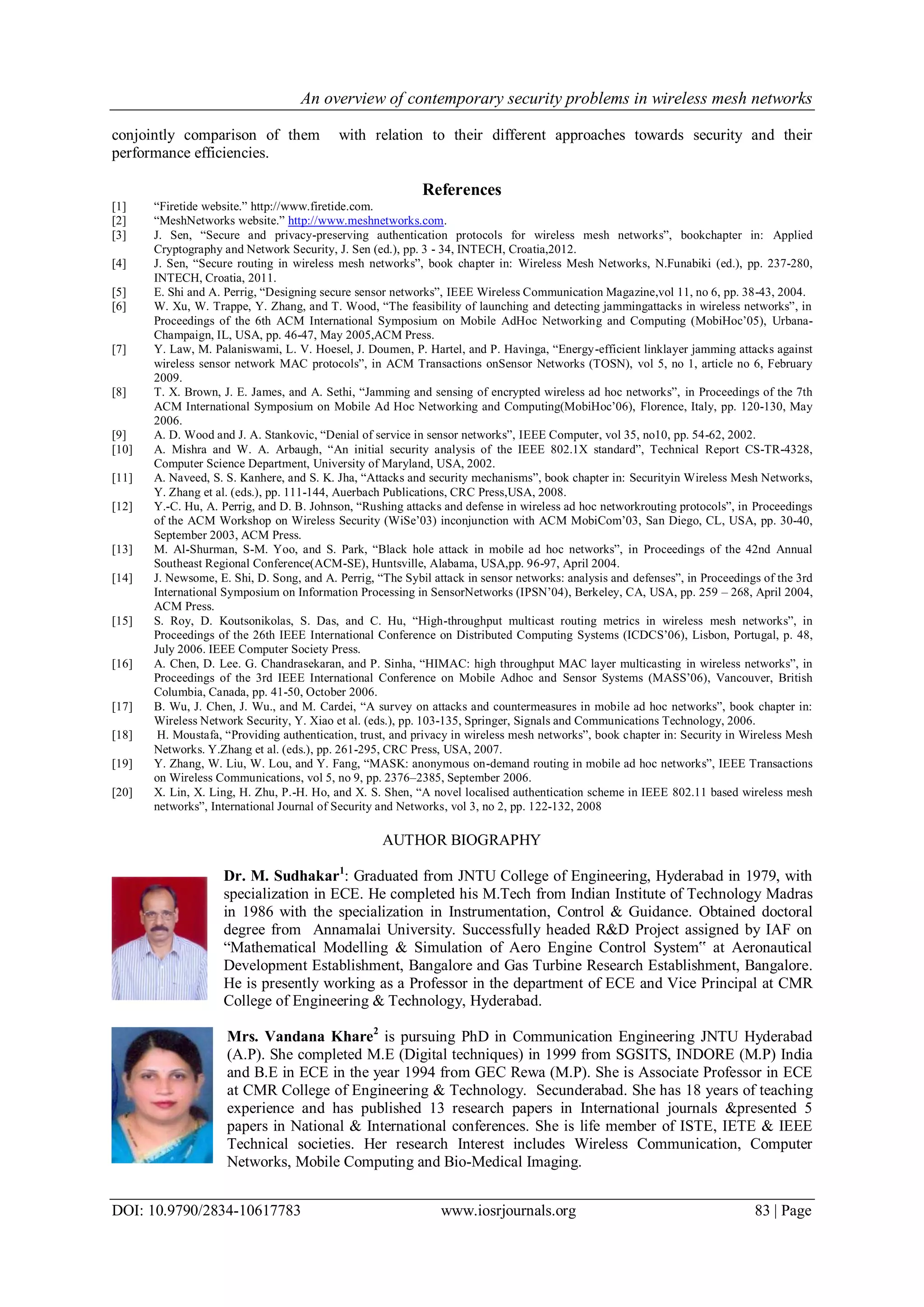 An overview of contemporary security problems in wireless mesh networks
DOI: 10.9790/2834-10617783 www.iosrjournals.org 83 | Page
conjointly comparison of them with relation to their different approaches towards security and their
performance efficiencies.
References
[1] “Firetide website.” http://www.firetide.com.
[2] “MeshNetworks website.” http://www.meshnetworks.com.
[3] J. Sen, “Secure and privacy-preserving authentication protocols for wireless mesh networks”, bookchapter in: Applied
Cryptography and Network Security, J. Sen (ed.), pp. 3 - 34, INTECH, Croatia,2012.
[4] J. Sen, “Secure routing in wireless mesh networks”, book chapter in: Wireless Mesh Networks, N.Funabiki (ed.), pp. 237-280,
INTECH, Croatia, 2011.
[5] E. Shi and A. Perrig, “Designing secure sensor networks”, IEEE Wireless Communication Magazine,vol 11, no 6, pp. 38-43, 2004.
[6] W. Xu, W. Trappe, Y. Zhang, and T. Wood, “The feasibility of launching and detecting jammingattacks in wireless networks”, in
Proceedings of the 6th ACM International Symposium on Mobile AdHoc Networking and Computing (MobiHoc’05), Urbana-
Champaign, IL, USA, pp. 46-47, May 2005,ACM Press.
[7] Y. Law, M. Palaniswami, L. V. Hoesel, J. Doumen, P. Hartel, and P. Havinga, “Energy-efficient linklayer jamming attacks against
wireless sensor network MAC protocols”, in ACM Transactions onSensor Networks (TOSN), vol 5, no 1, article no 6, February
2009.
[8] T. X. Brown, J. E. James, and A. Sethi, “Jamming and sensing of encrypted wireless ad hoc networks”, in Proceedings of the 7th
ACM International Symposium on Mobile Ad Hoc Networking and Computing(MobiHoc’06), Florence, Italy, pp. 120-130, May
2006.
[9] A. D. Wood and J. A. Stankovic, “Denial of service in sensor networks”, IEEE Computer, vol 35, no10, pp. 54-62, 2002.
[10] A. Mishra and W. A. Arbaugh, “An initial security analysis of the IEEE 802.1X standard”, Technical Report CS-TR-4328,
Computer Science Department, University of Maryland, USA, 2002.
[11] A. Naveed, S. S. Kanhere, and S. K. Jha, “Attacks and security mechanisms”, book chapter in: Securityin Wireless Mesh Networks,
Y. Zhang et al. (eds.), pp. 111-144, Auerbach Publications, CRC Press,USA, 2008.
[12] Y.-C. Hu, A. Perrig, and D. B. Johnson, “Rushing attacks and defense in wireless ad hoc networkrouting protocols”, in Proceedings
of the ACM Workshop on Wireless Security (WiSe’03) inconjunction with ACM MobiCom’03, San Diego, CL, USA, pp. 30-40,
September 2003, ACM Press.
[13] M. Al-Shurman, S-M. Yoo, and S. Park, “Black hole attack in mobile ad hoc networks”, in Proceedings of the 42nd Annual
Southeast Regional Conference(ACM-SE), Huntsville, Alabama, USA,pp. 96-97, April 2004.
[14] J. Newsome, E. Shi, D. Song, and A. Perrig, “The Sybil attack in sensor networks: analysis and defenses”, in Proceedings of the 3rd
International Symposium on Information Processing in SensorNetworks (IPSN’04), Berkeley, CA, USA, pp. 259 – 268, April 2004,
ACM Press.
[15] S. Roy, D. Koutsonikolas, S. Das, and C. Hu, “High-throughput multicast routing metrics in wireless mesh networks”, in
Proceedings of the 26th IEEE International Conference on Distributed Computing Systems (ICDCS’06), Lisbon, Portugal, p. 48,
July 2006. IEEE Computer Society Press.
[16] A. Chen, D. Lee. G. Chandrasekaran, and P. Sinha, “HIMAC: high throughput MAC layer multicasting in wireless networks”, in
Proceedings of the 3rd IEEE International Conference on Mobile Adhoc and Sensor Systems (MASS’06), Vancouver, British
Columbia, Canada, pp. 41-50, October 2006.
[17] B. Wu, J. Chen, J. Wu., and M. Cardei, “A survey on attacks and countermeasures in mobile ad hoc networks”, book chapter in:
Wireless Network Security, Y. Xiao et al. (eds.), pp. 103-135, Springer, Signals and Communications Technology, 2006.
[18] H. Moustafa, “Providing authentication, trust, and privacy in wireless mesh networks”, book chapter in: Security in Wireless Mesh
Networks. Y.Zhang et al. (eds.), pp. 261-295, CRC Press, USA, 2007.
[19] Y. Zhang, W. Liu, W. Lou, and Y. Fang, “MASK: anonymous on-demand routing in mobile ad hoc networks”, IEEE Transactions
on Wireless Communications, vol 5, no 9, pp. 2376–2385, September 2006.
[20] X. Lin, X. Ling, H. Zhu, P.-H. Ho, and X. S. Shen, “A novel localised authentication scheme in IEEE 802.11 based wireless mesh
networks”, International Journal of Security and Networks, vol 3, no 2, pp. 122-132, 2008
AUTHOR BIOGRAPHY
Dr. M. Sudhakar1
: Graduated from JNTU College of Engineering, Hyderabad in 1979, with
specialization in ECE. He completed his M.Tech from Indian Institute of Technology Madras
in 1986 with the specialization in Instrumentation, Control & Guidance. Obtained doctoral
degree from Annamalai University. Successfully headed R&D Project assigned by IAF on
“Mathematical Modelling & Simulation of Aero Engine Control System‟ at Aeronautical
Development Establishment, Bangalore and Gas Turbine Research Establishment, Bangalore.
He is presently working as a Professor in the department of ECE and Vice Principal at CMR
College of Engineering & Technology, Hyderabad.
Mrs. Vandana Khare2
is pursuing PhD in Communication Engineering JNTU Hyderabad
(A.P). She completed M.E (Digital techniques) in 1999 from SGSITS, INDORE (M.P) India
and B.E in ECE in the year 1994 from GEC Rewa (M.P). She is Associate Professor in ECE
at CMR College of Engineering & Technology. Secunderabad. She has 18 years of teaching
experience and has published 13 research papers in International journals &presented 5
papers in National & International conferences. She is life member of ISTE, IETE & IEEE
Technical societies. Her research Interest includes Wireless Communication, Computer
Networks, Mobile Computing and Bio-Medical Imaging.
 