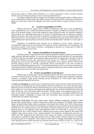 An overview of contemporary security problems in wireless mesh networks
DOI: 10.9790/2834-10617783 www.iosrjournals.org 78 | Page
against these attacks in Wireless Mesh Networks, it is a critical requirement in order to provide sustained
network services satisfying the quality of services of the user applications [4].
The chapter is planned as follows, Section II to VII presents various possible attacks on different layers
on the communication protocol stack of the WMNs. Section VIII discusses briefly on protection mechanism of
threats on various layers. Section IX highlights some future research trends on security and privacy issues in
WMNs.
II. Security Susceptibilities in WMNs
Different protocols for various layers of WMN communication stack have several susceptibilities.
These susceptibilities can be exploited by potential attackers to degrade or disrupt the networkservices. Since
many of the protocols assume a pre-existing cooperative relation among the nodes, for successful working of
these protocols, the contributing nodes need to be honest and well-behaving with no malicious or dishonest
purposes. In practice, some nodes may behave in amalicious or selfish manner or may be compromised by some
other malicious users. The assumption of pre existing trust relationships among the nodes and the absence of a
central administrator make the protocols at the link, network and transport layers vulnerable to various types of
attacks.
Furthermore, the application layer protocols can be attacked by worms, viruses, malwares etc.
Variouspossible attacks may also be launched on the protocols used for authentication, key management, and
user privacy security. In this section we present a comprehensive discussion on various types of attacks in
different layers of WMN protocol stack.
III. Security susceptibilities in the physical layer
The physical layer is responsible for carrier frequency generation, frequency selection, and modulation,
signal, detection, and data encryption. As with any radio based medium and the possibility of a jamming attack
in WMNs is high since this attack can be launched without much effort and sophistication. Jamming is a type of
attack which interferes with the radio frequencies that the nodesuse in a WMN for communication [5]. A
jamming source may be powerful enough to disrupt communication in the complete network. Still with less
powerful jamming sources, an adversary canpotentially disrupt communication in the entire network by
strategically distributing the jamming sources. An intermittent jamming source may also prove detrimental as
some communications in WMNs may be time sensitive. Congestion attacks can be more complex to detect if the
attackingdevices do not obey the MAC layer protocols [6].
IV. Security susceptibilities in the link layer
Different types of attacks square measure attainable within the link layer of a Wireless Mesh Networks.
A number of the key attacks at this layer are: passive eavesdropping, waterproof address spoofing, congestion,
unfairness in allocation, replay, partial matching and pre computation etc. These attacks square measure
concisely delineated during this sub section.
A. Passive eavesdropping: the printed nature of transmission of the wireless networks makes these networks at
risk of passive eavesdropping by the external attackers inside the transmission vary of the conversing nodes.
Multi-hop wireless networks like Wireless Mesh Networks are at risk of internal eavesdropping by the midway
hops, anyplace in a very malicious intermediate node might keep the copy of all the information that it forwards
while not the data of the other nodes within the network. Though a passive eaves dropping doesn’t have an
effect on the network, practicality directly, it ends up in the compromise in knowledge confidentiality and
knowledge integrity. Cryptography is usually used with victimisation sturdy encryption keys to guard the
confidentiality and integrity of knowledge.
B. Link layer ECM attack: link layers attacks square measure additional complicated compared to blind
physical layer jamming attacks. Instead of transmission random bits perpetually, the offender might transmit
regular waterproof frame headers (with no payload) on the channel that conforms to the MAC protocol being
employed within the victim network [7]. Consequently, the legitimate nodes continually notice the channel busy
and back down for a random amount of your time before sensing the channel once more. This ends up in the
denial-of-service for the legitimate nodes and additionally allows the ECM node to conserve its energy.
Intelligent ECM isn't a strictly transmit activity. Refined sensors square measure deployed, that observe and
establish victim network activity, with a selected specialise in the linguistics of higher-layer protocols (e.g.,
AODV and TCP). Supported by the observations of the sensors, the attackers will exploit the sure temporal
order behaviour exhibited by higher-layer protocols and use offline analysis of packet sequences to maximise
the potential gain for the transmitter. These attacks are often effective although cryptography techniques like
wired equivalent privacy (WEP) and local area network protocol access (WPA) are used. As a result of the
 